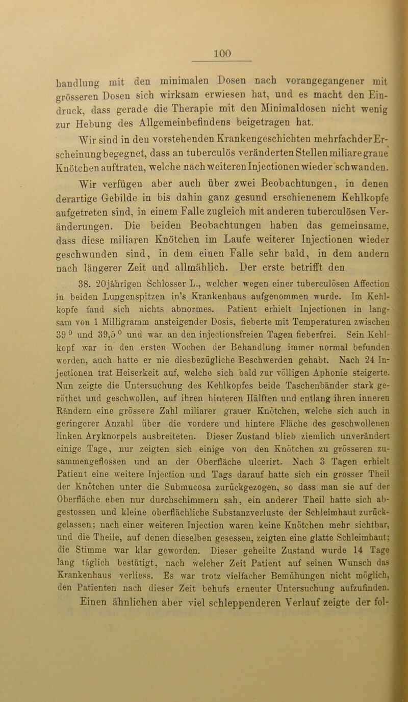 hand lung mit den minimalen Dosen nach vorangegangener mit grtisseren Dosen sich wirksam erwiesen hat, und es macht den Ein- drnck, dass gerade die Therapie mit den Minimaldosen nicht wenig zur Hebung des Allgemeinbefindens beigetragen hat. Wir sind in den vorstehenden Krankengeschichten mehrfachderEr- scheinungbegegnet, dass an tuberculos verandertenStellenmiliaregraue Knotchen auftraten, welche nach weiteren Injectionen wieder schwanden. Wir verfiigen aber auch iiber zwei Beobachtungen, in denen derartige Gebilde in bis dahin ganz gesund erschienenem Kehlkopfe aufgetreten sind, in einem Falle zugleich mit anderen tuberculosen Ver- anderungen. Die beiden Beobachtungen haben das gemeinsame, | dass diese miliaren Knotchen im Laufe weiterer Injectionen wieder geschwunden sind, in dem einen Falle sehr bald, in dem andern nach langerer Zeit und allmahlich. Der erste betrifft den 38. 20jahrigen Schlosser L., welcher wegen einer tuberculosen Affection in beiden Lungenspitzen in’s Krankenhaus aufgenommen wurde. Im Kehl- kopfe fand sich nichts abnormes. Patient erhielt Injectionen in lang- sam von 1 Milligramm ansteigender Dosis, fieberte mit Temperaturen zwischen 39 0 und 39,5 0 und war an den injectionsfreien Tagen fieberfrei. Sein Kehl- kopf war in den ersten Wochen der Behandlung immer normal befunden worden, auch hatte er nie diesbeziigliche Beschwerden gehabt. Nach 24 In- jectionen trat Heiserkeit auf, welche sich bald zur volligen Aphonie steigerte. Nun zeigte die Untersuchung des Kehlkopfes beide Taschenbander stark ge- rdthet und geschwollen, auf ihren hinteren Halften und entlang ihren inneren Randern eine grossere Zahl miliarer grauer Knotchen, welche sich auch in geringerer Anzahl fiber die vordere und hintere Flache des geschwollenen linken Aryknorpels ausbreiteten. Dieser Zustand blieb ziemlich unverandert einige Tage, nur zeigten sich einige von den Knotchen zu grosseren zu- sammengeflossen und an der Oberflache ulcerirt. Nach 3 Tagen erhielt Patient eine weitere Injection und Tags darauf hatte sich ein grosser Theil der Knotchen unter die Submucosa zuruckgezogen, so dass man sie auf der Oberflache eben nur durchschimmern sah, ein anderer Theil hatte sich ab- gestossen und kleine oberflachliche Substanzverluste der Schleimhaut zuruck- gelassen; nach einer weiteren Injection waren keine Knotchen mehr sichtbar, und die Theile, auf denen dieselben gesessen, zeigten eine glatte Schleimhaut: die Stimme war klar geworden. Dieser geheilte Zustand wurde 14 Tage lang taglich bestatigt, nach welcher Zeit Patient auf seinen Wunsch das Krankenhaus verliess. Es war trotz vielfacher Bemi'ihungen nicht moglich, den Patienten nach dieser Zeit behufs erneuter Untersuchung aufzufinden. Einen ahnlichen aber viel schleppenderen Verlauf zeigte der fol-