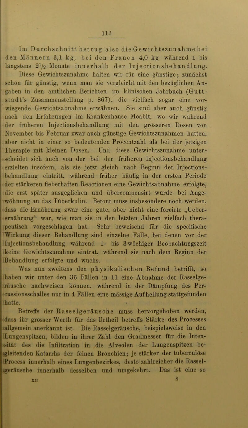 den Mftnnern 3,1 kg, bei den Frauen 4,0 kg wahrend 1 bis langstens Monate iuuerbalb der Injectionsbehandlung. Diese Gewichtszunahme halten wir fiir eine giinstige; zunachst schou fur giinstig, wenn mau sie vergleicbt mit den beziiglichen An- , gaben in den amtlichen Bericliten im kliniscken Jalirbucb (Gutt- i stadt’s Zusammenstelluug p. 867), die vielfach sogar eine vor- | wiegende Gewichtsabnahme erwahnen. Sie sind aber auch giinstig nach den Erfabrungen im Krankenhause Moabit, wo wir wahrend der friiheren Injectionsbehandlung mit den grosseren Dosen vou November bis Februar zwar auch giinstige Gewichtszunalimen hatten, aber nicht in einer so bedeutenden Procentzahl als bei der jetzigen | Therapie mit kleinen Dosen. Und diese Gewichtszunahme unter- scheidet sich auch von der bei der friiheren Injectionsbehandlung erzielten insofern, als sie jetzt gleich nach Beginn der Injections- behandlung eintritt, wahrend friiher haufig in der ersten Periode • der stiirkeren fieberhaften Beactionen eine Gewichtsabnahme erfolgte, die erst spiiter ausgeglichen und iibercompensirt wurde bei Ange- wbhnung an das Tuberkulin. Betont muss insbesondere noch werden, dass die Ernahruug zwar eine gute, aber nicht eine forcirte „Ueber- ernahrung” war, wie man sie in den letzten Jahren vielfach thera- peutisch vorgeschlagen hat. Sehr beweisend fiir die specifische Wirkung dieser Behandlung sind eiuzelne Falle, bei denen vor der Injectionsbehandlung wahrend 1- bis 3wochiger Beobachtungszeit keine Gewichtszunahme eintrat, wahrend sie nach dem Beginn der Behandlung erfolgte und wuchs. Was nun zweitens den physikalischen Befund betrifft, so haben wir unter den 36 Fallen in 11 eine Abuahme der Rasselge- rausche nachweisen konnen, wahrend in der Dampfung des Per- cussionsschalles nur in 4 Fallen eine massige Auf hellung stattgefunden ;hatte. Betreffs der Rasselgerausche muss hervorgehoben werden, i dass ibr grosser Werth fiir das Urtheil betreffs Starke des Processes i allgemein anerkannt ist. Die Rasselgerausche, beispielsweise in den Lungenspitzen, bilden in ihrer Zahl den Gradmesser fiir die Inten- sitat des die Infiltration in die Alveolen der Lungenspitzen be- *gleitenden Katarrhs der feinen Bronchien; je starker der tuberculbse i Process innerhalb eines Lungenbezirkes, desto zahlreicher die Rassel- ^gerfiusche innerhalb desselben und umgekehrt. Das ist eine so 8 XII