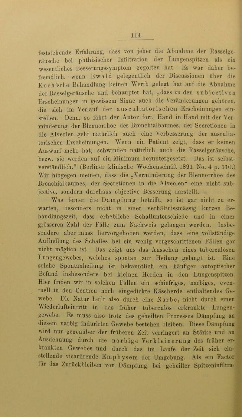 feststehencle Er fall rung, dass vou jeher die Abnahme der Rasselge- rausche bei phthisisclier Infiltration der Luugenspitzen als ein wesentliches Besserungssymptom gegolten bat. Es war daber be- fremdlicb, wenn Ewald gelegentlicb der Discussionen fiber die Kocb’scbe Bebandlung keinen Werth gelegt hat auf die Abnabrne der Rasselgerauscbe und behauptet bat, „dass zu den subjectiveu Erscheinungen in gewissem Sinne auch die Verandemngen geboren, die sicb im Verlauf der auscultatoriscben Erscheinungen ein- stellen. Denn, so fahrt der Autor fort, Hand in Hand mit der Ver- minderung der Blennorrhoe des Bronchialbaumes, der Secretionen in die Alveolen geht nattirlich auch eine Yerbesserung der ausculta- toriscbeu Erscheinungen. Wenn ein Patient zeigt, dass er keinen Auswurf mebr bat, scbwinden nattirlich auch die Rasselgerauscbe, bezw. sie werden auf ein Minimum heruutergesetzt. Das ist selbst- verstandlich.“ (Berliner kliniscbe Wocheuschrift 1891 No. 4 p. 110.) Wir biugegen meinen, dass die „Verminderung der Blennorrhoe des Bronchialbaumes, der Secretionen in die Alveolenu eine nicht sub- jective, sondern durcbaus objective Besserung darstellt. Was ferner die D amp fun g betrifft, so ist gar nicht zu er- warten, besonders nicht in einer verhaltnissmassig kurzen Be- handlungszeit, dass erhebliche Schallunterscliiede und in einer grosseren Zahl der Falle zum Nachweis gelangen werden. Iusbe- sondere aber muss hervorgehoben werden, dass eine vollstandige Aufhellung des Schalles bei ein wenig vorgeschrittenen Fallen gar nicht moglich ist. Das zeigt uns das Aussehen eines tuberculosen Lungengewebes, welches spontan zur Heilung gelangt ist. Eine solche Spontanheilung ist bekanntlich ein haufiger autoptischer Befund insbesondere bei kleinen Herden in den Luugenspitzen. Hier finden wir in solchen Fallen ein schiefriges, narbiges, even- tuell in den Centren noch eingedickte Kaselierde euthaltendes Ge- webe. Die Natur heilt also durch eine Narbe, nicht durch einen Y iederlufteintritt in das frtiher tuberculos erkrankte Lungen- gewebe. Es muss also trotz des geheilten Processes Dampfung an diesem narbig indurirten Gewebe bestehen bleiben. Diese Dampfung wird nur gegentiber der frfiheren Zeit verringert an Starke und an Ausdehnung durch die narbige Verkleinerung des frtiher er- krankten Gewebes und durch das im Laufe der Zeit sicli ein- stellende vicariirende Empliysem der Umgebung. Als ein Factor ttir das Zurtickbleiben von Dampfung bei geheilter Spitzeniufiltra-