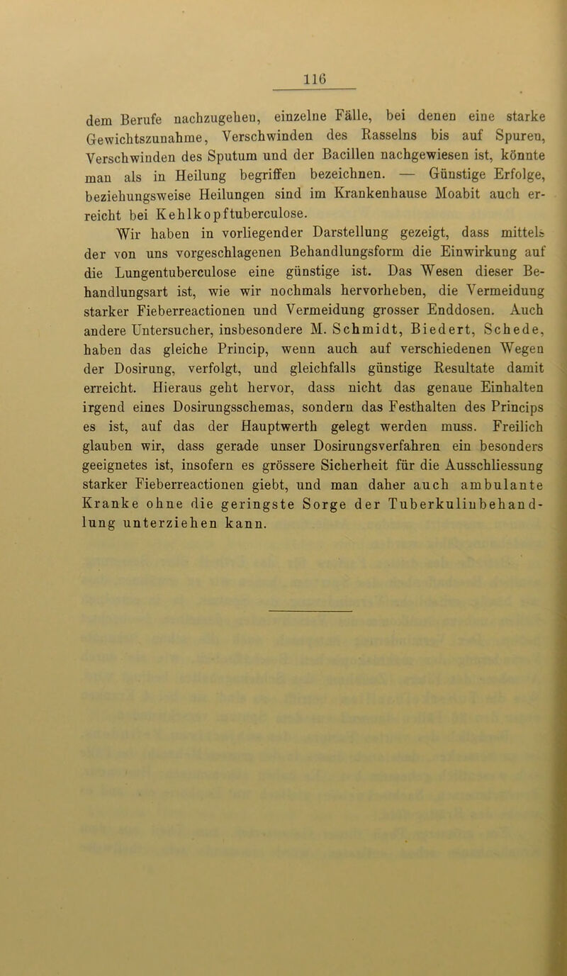 dem Berufe nachzugebeu, einzelne Falle, bei denen eine starke Gewichtszunahme, Verscbwinden des Rasselns bis auf Spuren, Yerschwinden des Sputum und der Bacillen nachgewiesen ist, konnte man als in Heilung begriffen bezeichnen. — Giinstige Erfolge, beziehungsweise Heilungen sind im Krankenhause Moabit auch er- reicht bei Kehlkopftuberculose. Wir haben in vorliegender Darstellung gezeigt, dass mittels der von uns vorgeschlagenen Bebandlungsform die Einwirkung auf die Lungentuberculose eine giinstige ist. Das Wesen dieser Be- handlungsart ist, wie wir nochmals bervorbeben, die Yermeidung starker Fieberreactionen und Vermeidung grosser Enddosen. Auch andere Untersucher, insbesondere M. Schmidt, Biedert, Scbede, haben das gleiche Princip, wenn auch auf verschiedenen Wegen der Dosirung, verfolgt, und gleichfalls giinstige Resultate damit erreicht. Hieraus gebt bervor, dass nicbt das genaue Einhalten irgend eines Dosirungsschemas, sondern das Festbalten des Princips es ist, auf das der Hauptwerth gelegt werden muss. Freilich glauben wir, dass gerade unser Dosirungsverfabren ein besonders geeignetes ist, insofern es grossere Sicberbeit fiir die Ausscbliessung starker Fieberreactionen giebt, und man daber auch ambulante Kranke obne die geringste Sorge der Tuberkulinbeban d- lung unterziehen kann.