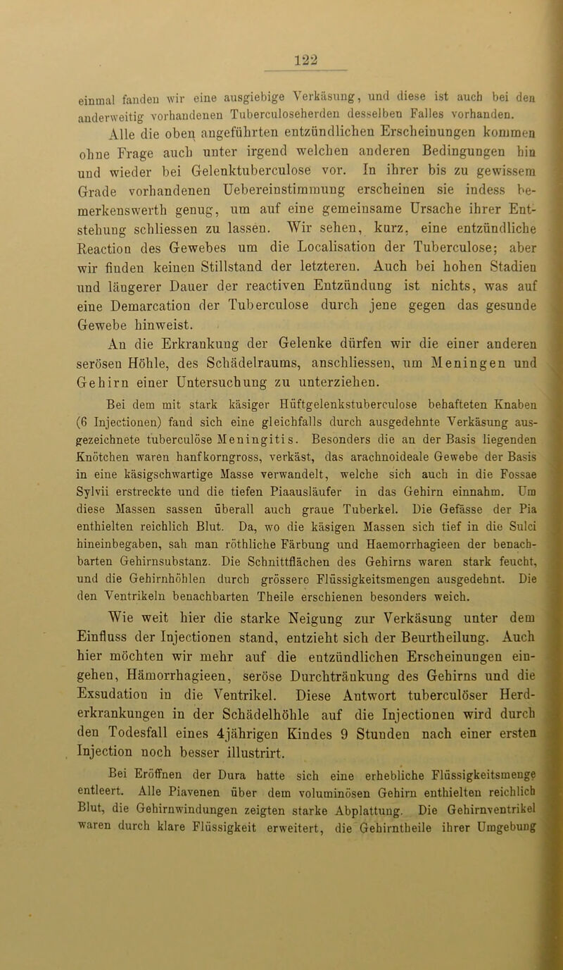 einraal fanden wir eine ausgiebige Verkasung, und diese ist auch bei den andenveitig vorhandenen Tuberculoseherden desselben Falles vorhanden. Alle die oben angefiihrten entziindlichen Erscheinungen kommen ohue Frage aucb unter irgend welchen anderen Bedingungen bin und wieder bei Gelenktuberculose vor. In ihrer bis zu gewissern Grade vorhandenen Uebereinstimmung erscbeinen sie indess be- merkenswerth genug, nra auf eine gemeinsame Ursache ihrer Ent- stehung schliessen zu lassen. Wir sehen, kurz. eine entziindliche Reaction des Gewebes um die Localisation der Tuberculose; aber wir fiuden keinen Stillstand der letzteren. Auch bei hohen Stadien und langerer Dauer der reactiven Entziindung ist nichts, was auf eine Demarcation der Tuberculose durch jene gegen das gesunde Gewebe hinweist. Au die Erkrankuug der Gelenke dlirfen wir die einer anderen seroseu Hohle, des Schadelraums, anschliesseu, um Meningen und Gehirn einer Untersuchung zu unterziehen. Bei clem mit stark kasiger Hiiftgelenkstuberculose behafteten Knaben (6 Injectionen) faud sich eine gleichfalls durch ausgedehnte Verkasung aus- gezeichnete tuberculose Meningitis. Besonders die an der Basis liegenden Knotchen waren hanfkorngross, verkast, das arachnoideale Gewebe der Basis in eine kasigschwartige Masse verwandelt, welche sich auch in die Fossae Sylvii erstreckte und die tiefen Piaauslaufer in das Gehirn einnahm. Um diese Massen sassen uberall auch graue Tuberkel. Die Gefasse der Pia enthielten reichlich Blut. Da, wo die kasigen Massen sich tief in die Sulci hineinbegaben, sah man rothliche Farbung und Haemorrhagieen der benach- barten Gehirnsubstanz. Die Schnittflachen des Gehirns waren stark feucht, und die Gehirnhoblen durch grossere Flussigkeitsmengen ausgedehnt. Die den Ventrikeln benachbarten Theile erschienen besonders weich. Wie weit bier die starke Neigung zur Verkasung unter dem Einfluss der Injectionen stand, entziebt sicb der Beurtbeilung. Auch hier mocbten wir mehr auf die entziindlichen Erscbeinungen ein- gehen, Hamorrhagieen, serose Durchtrankung des Gehirns und die Exsudation in die Ventrikel. Diese Antwort tuberculoser Herd- erkrankungen in der Scbadelhoble auf die Injectionen wird durch den Todesfall eines 4jahrigen Kindes 9 Stunden nach einer ersten Injection noch besser illustrirt. Bei Eroffnen der Dura hatte sich eine erhebliche Flussigkeitsmenge entleert. Alle Piavenen uber dem voluminosen Gehirn enthielten reichlich Blut, die Gehirnwindungen zeigten starke Abplattung. Die Gehirnventrikel waren durch klare Fliissigkeit erweitert, die Gehirntheile ihrer Uragebung