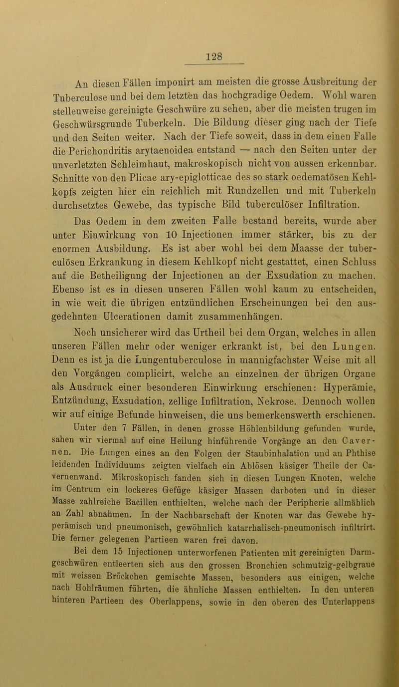 An diesen Fallen imponirt am meisten die grosse Ausbreitung der Tnberculose und bei dem letzten das hochgradige Oedem. Wohl waren stellenweise gereinigte Geschwiire zu seheu, aber die meisten trugen im Geschwiirsgrunde Tuberkeln. Die Bildung dieser ging nach der Tiefe und den Seiten weiter. Nach der Tiefe soweit, dass in dem einen Falle die Perichondritis arytaeuoidea entstand — nach den Seiten unter der unverletzten Schleimhaut, makroskopisch nichtvon aussen erkennbar. Schnitte von den Plicae ary-epiglotticae des so stark oedematosen Kehl- kopfs zeigten hier ein reichlich mit Rundzellen und mit Tuberkeln durchsetztes Gewebe, das typische Bild tuberculoser Infiltration. Das Oedem in dem zweiten Falle bestand bereits, wurde aber unter Einwirkung von 10 Injectionen immer starker, bis zu der enormen Ausbildung. Es ist aber wohl bei dem Maasse der tuber- culosen Erkrankung in diesem Kehlkopf nicht gestattet, einen Schluss auf die Betheiligung der Injectionen an der Exsud'ation zu machen. Ebenso ist es in diesen unseren Fallen wohl kaum zu entscheiden, in wie weit die iibrigen entzundlichen Erscheinungen bei den aus- gedehnten Ulcerationen damit zusammenhangen. Noch unsicherer wird das Urtheil bei dem Organ, welches in alien unseren Fallen mehr oder weniger erkrankt ist, bei den Lungen. Denn es ist ja die Lungentuberculose in mannigfachster Weise mit all den Yorgangen complicirt, welche an einzelnen der ubrigen Organe als Ausdruck einer besonderen Einwirkung erschienen: Hyperamie, Entziindung, Exsudation, zellige Infiltration, Nekrose. Dennoch wollen wir auf einige Befunde hinweisen, die uns bemerkenswerth erschienen. Unter den 7 Fallen, in denen grosse Hohlenbildung gefunden wurde, sahen wir viermal auf eine Heilung hinfuhrende Vorgange an den Caver- ne n. Die Lungen eines an den Folgen der Staubinhalation und an Phthise leidenden Individuums zeigten vielfach ein Ablosen kasiger Theile der Ca- vernenwand. Mikroskopisch fanden sich in diesen Lungen Ivnoten, welche im Centrum ein lockeres Gefuge kasiger Massen darboten und in dieser Masse zahlreiche Bacillen enthielten, welche nach der Peripherie allmahlich an Zahl abnahmen. In der Nachbarschaft der Knoten war das Gewebe hy- peramisch und pneumonisch, gewohnlich katarrhalisch-pneumonisch infiltrirt. Die ferner gelegenen Partieen waren frei davon. Bei dem 15 Injectionen unterworfenen Patienten mit gereinigten Darrn- geschwiiren entleerten sich aus den grossen Bronchien schmutzig-gelbgraue mit weissen Brockchen gemischte Massen, besonders aus einigen, welche nach Hohlraumen fahrten, die ahnliche Massen enthielten. In den unteren hinteren Partieen des Oberlappens, sowie in den oberen des Unterlappens