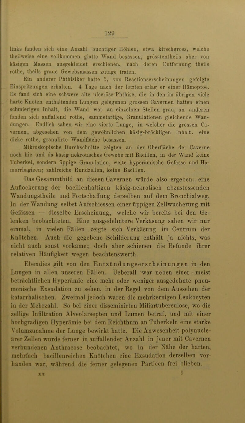 links fanden sich eiue Anzahl buchtiger Hohlen, etwa kirschgross, welche theilweise eine vollkommen glatte Wand besassen, grbsstentheils aber von kasigen Massen ausgekleidet erschienen, nach deren Entfernung theils rothe, theils graue Gewebsmassen zutage traten. Ein anderer Phthisiker hatte 5, von Reactionserscheinungen gefolgte Einspritzungen erhalten. 4 Tage nach der letzten erlag er einer Hamoptoe. Es fand sich eine schwere alte ulcerosa Phthise, die in den im iibrigen viele harte Knoten enthaltenden Lungen gelegenen grossen Cavernen hatten einen schmierigen Inhalt, die Wand war an einzelnen Stellen grau, an anderen fandeii sich auffallend rothe, sainraetartige, Granulationen gleichende Wan- dungen. Endlich sahen wir eine vierte Lunge, in welcher die grossen Ca- vernen, abgesehen von dem gewdhnlichen kiisig-brockligen Inhalt, eine dicke rothe, granulirte Wandflache besassen. Mikroskopische Durchschnitte zeigten an der Oberfluche der Caverne noch hie und da kasig-nekrotisches Gewebe roit Bacillen, in der Wand keine Tuberkel, sondem uppige Granulation, weite hyperamische Gefasse und Ha- morrbagieen; zahlreiche Rundzellen, keine Bacillen. Das Gesammtbild an diesen Cavernen wiirde also ergeben: eine Auflockerung der bacillenhaltigen kasig-nekrotisch abzustossenden V'andungstheile und Fortschaffung derselben auf dem Broncbialweg. Iu derWandung selbst Aufscbiessen einer iippigen Zellwucherung mit Gefassen — dieselbe Erscheinung, welche wir bereits bei den Ge- lenken beobachteten. Eine ausgedehntere Verkasung sahen wir nur einmal, in vielen Fallen zeigte sich Verkasung im Centrum der Knotchen. Auch die gegebene Schilderung enthalt ja nichts, was nicht auch sonst vorkame; doch aber schienen die Befunde ihrer relativen Hiiufigkeit wegen beachtenswerth. Ebendies gilt von den Entziindungserscheinungen in den Lungen in alien unseren Fallen. Ueberall 'war neben einer - meist betrachtlichen Hyperamie eine melir oder weniger ausgedebute pneu- monische Exsudation zu sehen, in der Regel von dem Aussehen der katarrhalischen. Zweimal jedoch waren die mehrkernigen Leukocyteu in der Mehrzahl. So bei einer disseminirten Miliartuberculose, wo die zellige Infiltration Alveolarsepten und Lumen betraf, und mit einer hochgradigen Hyperamie bei dem Reichthum an Tuberkeln eine starke Yolumzunahme der Lunge bewirkt hatte. Die Anwesenheit polyuucle- arer Zellen wurde ferner iu aufTallender Anzahl in jener mit Cavernen verbundenen Anthracose beobachtet, wo in der Nahe der harten, mehrfach bacillenreichen Knotchen eine Exsudation derselben vor- handen war, wiihrend die ferner gelegenen Partieen frei blieben.