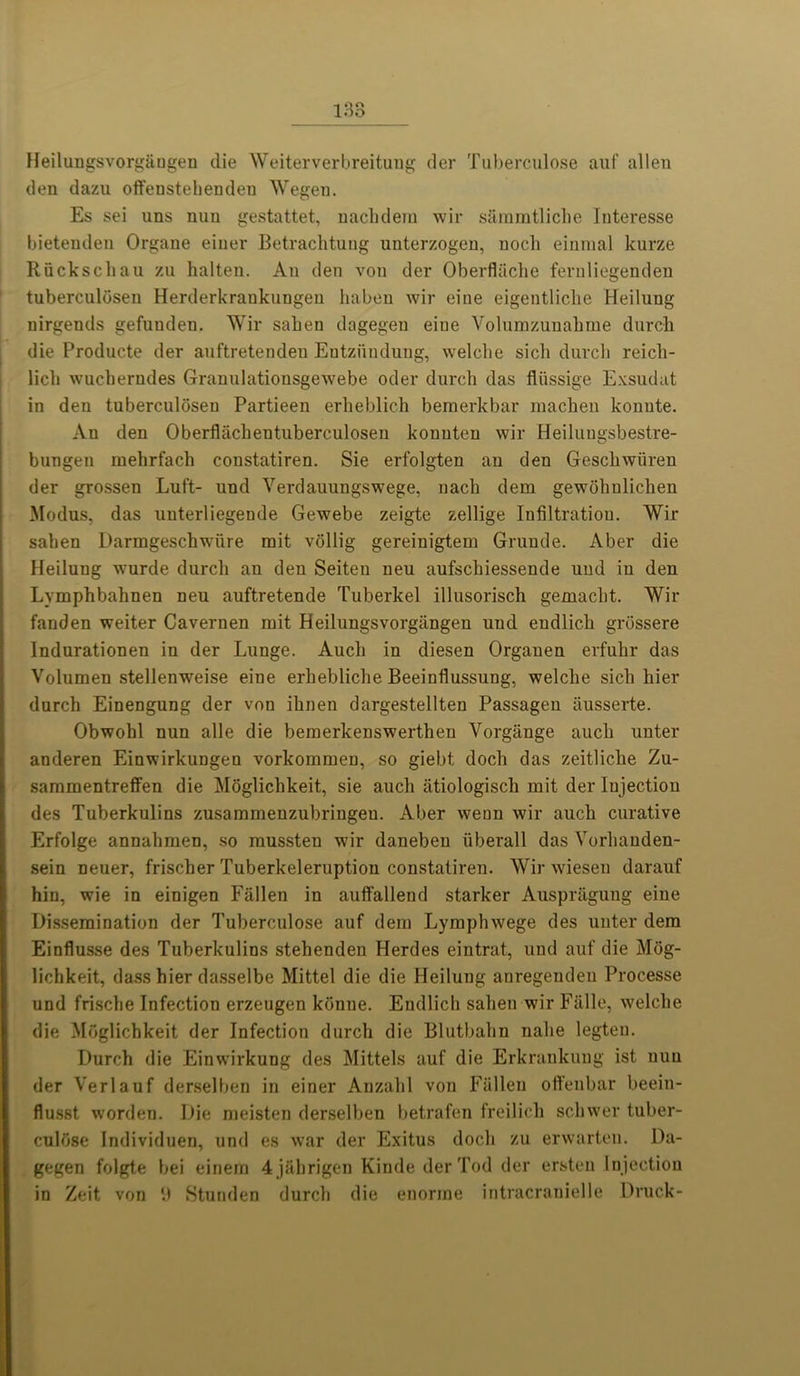 Heilungsvorgaugeu die Weiterverbreitung der Tuberculose auf alien den dazu offenstehenden Wegen. Es sei uns nuu gestattet, nachdem wir sammtliche Interesse bietenden Organe einer Betrachtung unterzogen, noch einraal kurze Riickschau zu halten. An den von der Oberflache fernliegenden tuberculosen Herderkranknngeu liaben wir eine eigentliche Heilung uirgends gefuuden. Wir saben dagegeu eine Volumzunahme durch die Producte der anftretenden Eutziinduug, welclie sicli durcb reich- lich wucberndes Grannlationsgewebe oder durcb das fliissige Exsudat in den tuberculosen Partieen erbeblicb bemerkbar macben konnte. An den Oberfliichentuberculosen konuten wir Heiluugsbestre- bungen mebrfacb constatiren. Sie erfolgten an den Gescbwiiren der grossen Luft- und Verdauungswege, nacb dem gewohulichen Modus, das unterliegende Gewebe zeigte zellige Infiltration. Wir saben Darmgescbwiire rait vollig gereinigtem Gruude. Aber die Heilung wurde durcb an den Seiten neu aufscbiessende und in den Lymphbabnen neu auftretende Tuberkel illusorisch gemacbt. Wir fanden weiter Cavernen rait Heilungsvorgangen uud endlicb grdssere Indurationen in der Lunge. Aucb in diesen Organen erfubr das Volumen stellenweise eine erbeblicbe Beeinflussung, welcbe sicli bier durcb Einengung der von ibnen dargestellten Passagen iiusserte. Obwohl nun alle die bemerkenswerthen Vorgange aucb unter anderen Einwirkungen vorkommen, so giebt docb das zeitliclie Zu- sammentreffen die Moglichkeit, sie aucb atiologiscli rait der Iujectiou des Tuberkulins zusammenzubringeu. Aber wean wir aucb curative Erfolge annahraen, so raussteu wir daneben iiberall das Vorbauden- sein neuer, friscber Tuberkeleruption constatiren. Wir wieseu daranf hin, wie in einigen Fallen in auffallend starker Auspriigung eine Dissemination der Tuberculose auf dem Lymphwege des unter dem Einflusse des Tuberkulins stebenden Herdes eintrat, und auf die Mog- lichkeit, dass hier dasselbe Mittel die die Heilung anregendeu Processe und friscbe Infection erzeugen konue. Endlicb saben wir Falle, welcbe die Moglicbkeit der Infection durcb die Blutbabn nalie legten. Durch die Einwirkung des Mittels auf die Erkrankung ist nun der Verlauf derselben in einer Anzalil von Fallen otfenbar beein- flusst worden. Die meisten derselben betrafen freilicb scbwer tuber- culdse Individuen, und es war der Exitus docb zu erwarteu. Da- gegen folgte bei einern 4jabrigen Kinde der Tod der ersten Injection in Zeit von 9 Stunden durcb die enorrae intracranielle Druck-