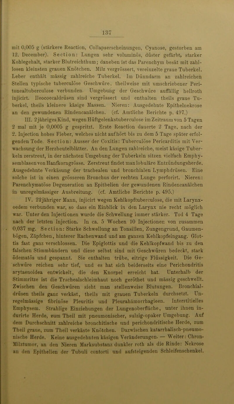 mit 0,005 g (starkere Reaction, Collapserscheinungen, Cyanose, gestorben am 12. December). Section: Lungen sehr voluminos, duster gefarbt, starker Kohlegehalt, starker Blutreichthum; daneben ist das Parenchym besat mit zahl- losen kleinsten grauen Knotchen. Milz vergrossert, vereiuzelte graue Tuberkel. Leber enthalt massig zahlreiche Tuberkel. Im Dunndarm an zahlreichen Stellen typische tuberculose Geschwiire, theilweise mit umscbriebener Peri- tonealtuberculose verbunden. Umgebung der Geschwiire auffallig hellroth injicirt. Ileocoecaldrusen siud vergrossert und enthalten theils graue Tu- berkel, theils kleinere kasige Massen. Nieren: Ausgedehnte Epithelnekrose an den gewundenen Rindencanalchen. (cf. Amtliche Berichte p. 497.) III. 2jahrigesKind, wegenHuftgelenkstuberculose im Zeitraum von 5Tagen 2 mal mit je 0,0005 g gespritzt. Erste Reaction dauerte 2 Tage, nach der 2. Injection hohes Fieber, welches nicht aufhort bis zu dem 5 Tage spater erfol- genden Tode. Section: Ausser der Coxitis: Tuberculose Pericarditis mit Ver- wachsung der Herzbeutelblatter. An den Lungen zahlreiche, meist kasige Tuber- keln zerstreut, in der nachsten Umgebung der Tuberkeln sitzen vielfach Emphy- semblasenvonHanfkorngrosse. Zerstreut findet manlobulare Entziindungsherde. Ausgedehnte Verkasung der trachealen und bronchialen Lymphdriisen. Eine solche ist in einen grosseren Bronchus der rechten Lunge perforirt. Nieren: Parenchymatose Degeneration an Epithelien der gewundenen Rindencanalchen in unregelmassiger Ausbreitung. (cf. Amtliche Berichte p. 495.) IV. 22jahriger Mann, injicirt wegen Kehlkopftuberculose, die mit Larynx- oedem verbunden war, so dass ein Einblick in den Larynx nie recht moglich war. Unter den Injectionen wurde die Schwellung immer starker. Tod 4 Tage nach der letzten Injection. In ca. 5 Wocben 10 Injectionen von zusammen 0.037 mg. Section: Starke Schwellung an Tonsillen, Zungengrund, Gaumen- bogen, Zapfchen, hinterer Rachenwand und am ganzen Kehlkopfeingang. Glot- tis fast ganz verschlossen. Die Epiglottis und die Kehlkopfwand bis zu den falschen Stimmbandern und diese selbst sind mit Geschwuren bedeckt, stark odematos und gespannt. Sie enthalten trube, eitrige Flussigkeit. Die Ge- schwiire reichen sehr tief, und es hat sich beiderseits eine Perichondritis arytaenoidea entwickelt, die den Knorpel erreicht hat. Unterhalb der Stimmritze ist die Trachealschleimhaut noch gerothet und massig geschwellt. Zwischen den Geschwuren sieht man stellenweise Blutungen. Bronchial- drusen theils ganz verkast, theils mit grauen Tuberkeln durchsetzt. Un- regelmassige fibrinose Pleuritis und Pleurahiimorrhagieen. Interstitielles Emphysem. Strahlige Einziehungen der Lungenoberfliiche, unter ihnen in- durirte Herde, zum Theil mit pneumonischer, sulzig-opaker Umgebung. Auf dem Durchschnitt zahlreiche bronchitische und perichondritische Herde, zum Theil graue, zum Theil verkaste Knotchen. Dazwischen kalarrhalisch-pneumo- nische Herde. Keine ausgedehnten kasigen Veriinderungen. — Weiter: Chron* Milztumor, an deu Nieren Marksubstanz dunkler roth als die Rinde: Nekrose an den Epithelien der Tubuli contorti und aufsteigenden Schleifenschenkel.