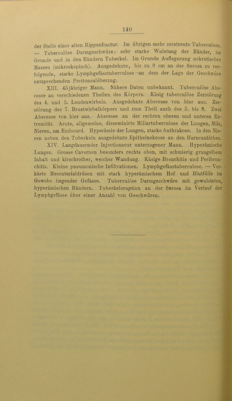 der Stelle einer alten Rippenfractur. Ira ubrigen raelir zerstreute Tuberculose. Tuberculose Darmgeschwiire; sehr starke Wulstung der Rander, im Gruude und in den Random Tuberkel. Ira Grunde Auflagerung nekrotisclier Massen (mikroskopisch). Ausgedehnte, bis zu 9 cm an der Serosa zu ver- folgende, starke Lymphgefasstuberculose an dera der Lage der Geschwure entsprechenden Peritonealiiberzug. XIII. 45jahriger Mann. Nahere Daten unbekannt. Tuberculose Abs- cesse an verschiedenen Theilen des Kbrpers. Kasig tuberculose Zerstonrag des 4. und 5. Lendenwirbels. Ausgedehnte Abscesse von hier aus. Zer- storung des 7. Brustwirbelkorpers und zum Theil auch des 5. bis 8. Zwei Abscesse von hier aus. Abscesse an der rechten oberen und unteren Ex- tremist. Acute, allgemeine, disseminirte Miliartuberculose der Lungen, Milz, Nieren, am Endocard. Hyperamie der Lungen, starke Anthrakose. In den Nie- ren neben den Tuberkeln ausgedehnte Epithelnekrose an den Harncanalchen. XIV. Langdauernder Injectionscur unterzogener Mann. Hyperamische Lungen. Grosse Cavernen besonders rechts oben, mit schmierig graugelbem Inhalt und kirschrother, weicher Wandung. Kasige Bronchitis und Peribron- chitis. Kleine pneumonische Infiltrationen. Lymphgefasstuberculose. — Ver- kaste Mesenterialdrusen mit stark hyperamischem Hof und Blutfulle im Gewebe liegender Gefasse. Tuberculose Darmgeschwure mit gewulsteten, hyperamischen Randern. Tuberkeleruption an der Serosa im Verlauf der Lymphgefasse liber einer Anzahl von Geschwuren.