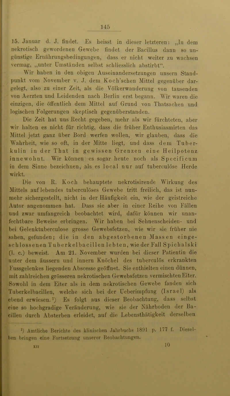 15. Januar d. J. findet. Es heisst in dieser letzteren: „In dem nekrotisch gewordenen Gewebe findet der Bacillus daun so un- giinstige Ernahrungsbedingungen, dass er niclit weiter zu wachsen verrnag, „unter Umstanden selbst sellliesslicb abstirbt“. AN ir haben in den obigeu Auseinandersetzungeu unsern Staud- punkt vom November v. J. dem Koch’schen Mittel gegeniiber dar- gelegt, also zu einer Zeit, als die Volkerwanderung von tausenden von Aerzten und Leideuden nach Berlin erst begann. AVir waren die einzigen, die offentlich dem Mittel auf Grand von Thatsachen und logischen Folgerungeu skeptiscli gegenfiberstanden. Die Zeit hat uns Recht gegebeu, melir als wir fiirchteten, aber wir halten es niclit fur richtig, dass die friiher Enthusiasmirten das Alittel jetzt ganz fiber Bord werfeu wollen, wir glauben, dass die AVahrheit, wie so oft, in der Mitte liegt, und dass dem Tuber- kulin in der That in gewissen Grenzeu eine Heilpotenz innewohnt. AVir konnen es sogar lieute nocli als Specificum in dem Sinne bezeichnen, als es local nur auf tuberculiise Herde wirkt. Die von R. Koch behauptete nekrotisirende AVirkuug des Alittels auflebendes tuberculoses Gewebe tritt freilich, das ist nuu- mehr sichergestellt, nicht in der Haufigkeit ein, wie der geistreiche Autor angenommen hat. Dass sie aber in einer Reihe von Fallen und zwar umfangreieh beobachtet wird, daffir konnen wir unan- fechtbare Beweise erbringen. AVir haben bei Selmenscheiden- und bei Gelenktuberculose grosse Gewebsfetzen, wie wir sie friiher uie sahen, gefunden; die in den abgestorbenen Massen einge- schlossenen Tuberkelbacilleu lebten, wie der Fall Spichalski (I. c.) beweist. Am 21. November wurden bei dieser Patientin die unter dem iiussern und innern Knochel des tuberculiis erkrankten Fussgelenkes liegenden Abscesse geoffnet. Sie enthielten einen diinuen, mit zahlreicheu grosseren nekrotischen Gewebsfetzen .vermischten Eiter. Sowolil in dem Eiter als in dem nekrotischen Gewebe fanden sich Tuberkelbacillen, welche sich bei der Ueberimpfung (Israel) als ebend erwiesen.*) Es folgt aus dieser Beobachtung, dass selbst eine so hochgradige Veranderung, wie sie der Nahrboden der Ba- cilien (lurch Absterben erleidet, auf die Lebensthatigkeit derselben *) Amtliche Fierichte des klinischen Jalirbuchs 1891 p. 177 f. Diesel- ten bringen eine Fortset/.uug unserer Beobacbtungen. XII 10