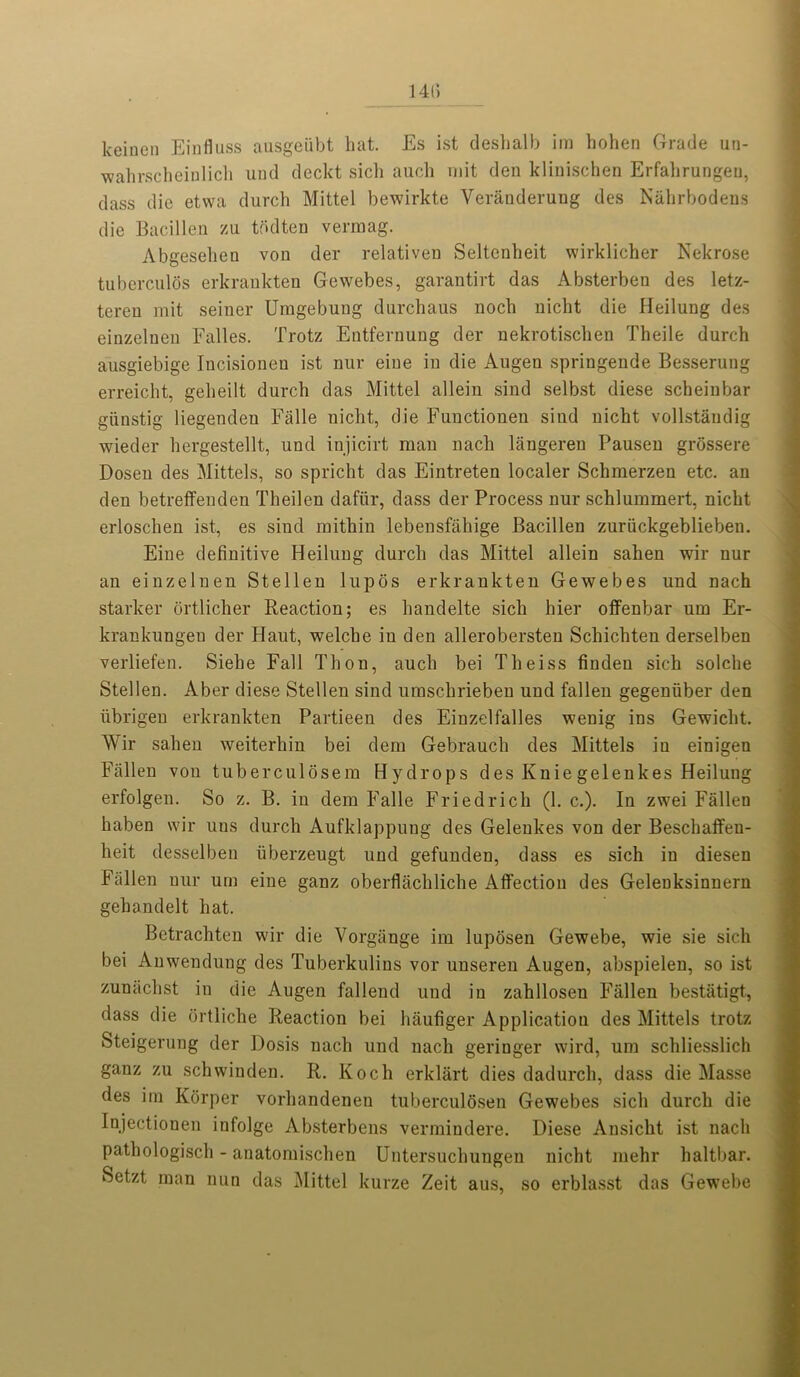 1415 keinen Einfluss ausgeubt hat. Es ist deshalb im hohen Grade un- wahrscheinlich und deckt sich auch mit den klinischen Erfahrungeu, dass die etvva durch Mittel bewirkte Veranderung des Nahrbodens die Bacillen zu tddten vermag. Abgesehen von der relativen Seltenheit wirklicher Nek rose tuberculos erkrankten Gewebes, garantirt das Absterben des letz- teren mit seiner Umgebung dnrchaus noch nicht die Heilung des einzelneu Falles. Trotz Entfernung der nekrotischen Theile durch ausgiebige Incisionen ist nur eiue in die Augen springende Besseruug erreicht, geheilt durch das Mittel allein sind selbst diese scheinbar giinstig liegendeu Falle nicht, die Functionen sind nicht vollstaudig wieder hergestellt, und injicirt man nach liingereu Pausen grossere Dosen des Mittels, so spricht das Eintreten localer Schmerzen etc. an den betreffeuden Theilen dafiir, dass der Process nur schlummert, nicht erloschen ist, es siud mitkin lebensfahige Bacillen zuriickgeblieben. Eine definitive Heilung durch das Mittel allein sahen wir nur an einzeluen Stellen lupos erkrankten Gewebes und nach starker ortlicher Reaction; es handelte sich hier offenbar um Er- krankungen der Haut, welche in den allerobersten Schichteu derselben verliefen. Sielie Fall Thon, auch bei Theiss finden sich solclie Stellen. Aber diese Stellen sind umschrieben und fallen gegeniiber den ubrigeu erkrankten Partieen des Einzelfalles wenig ins Gewicht. Wir sahen weiterhin bei dem Gebrauch des Mittels in einigen Fallen von tuberculosem Hydrops des Knie gelenkes Heilung erfolgen. So z. B. in dem Falle Friedrich (1. c.). In zwei Fallen haben wir uus durch Aufklappung des Gelenkes von der Beschaffeu- lieit desselben uberzeugt und gefunden, dass es sich in diesen Fallen nur um eine ganz oberflachliche Affection des Gelenksinnern gehandelt hat. Betrachten wir die Vorgange im luposen Gewebe, wie sie sich bei Anwendung des Tuberkulins vor unseren Augen, abspielen, so ist zunachst in die Augen fallend und in zahllosen Fallen bestatigt, dass die ortliche Reaction bei haufiger Application des Mittels trotz Steigerung der Dosis nach und nach geringer wird, um schliesslich ganz zu schwinden. R. Koch erklart dies dadurch, dass die Masse des im Korper vorhandenen tuberculdsen Gewebes sich durch die Injectionen infolge Absterbens vermindere. Diese Ansicht ist nach pathologisch - anatomischen Untersuchungen nicht mehr haltbar. Setzt man nun das Mittel kurze Zeit aus, so erblasst das Gewebe