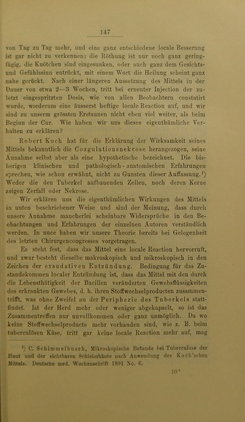 von Tag zu Tag mehr, uud eiue ganz entschiedeue locale Besseruug 1st gar nicht zu verkennen; die Rothuug ist uur nock ganz gering- fugig, die Kudtehen siud eingesunkeu, oder auch gauz deni Gesichts- und Gefuhlssinn entruckt, mit einera Wort die Heilung sclieint ganz nalie geruckt. Nach einer langeren Aussetzung des Mittels in der Dauer von etwa 2—3 Wochen, tritt bei erneuter Iujectiou der zu- letzt eingespritzten Dosis, wie von alien Beobachtern constatirt wurde, wiederum eiue ausserst heftige locale Reaction auf, uud wir siud zu unserm grossten Erstauuen niclit eben viel weiter, als beim Beginn der Cur. Wie haben wir uns dieses eigeuthiimliche Ver- lialten zu erklaren? Robert Koch hat fur die Erklarung der Wirksamkeit seines Mittels bekanntlich die Coagulationsnekrose herangezogen, seine Anualime selbst aber als eiue hypothetische bezeichnet. Die bis- lierigen klinischen uud pathologiscli - anatomischen Erfahrungeu sprechen, wie schon erwahnt, nicht zu Gunsten dieser Auffassuug.]) Weder die den Tuberkel aufbaueuden Zelleu, noch deren Kerne zeigen Zerfall oder Nekrose. Wir erklaren uns die eigenthiimlicken Wirkungen des Mittels in unten beschriebener Weise und siud der Meinung, dass durch unsere Annakme raaucherlei scheinbare Widerspriiche in den Be- obachtungen und Erfahrungen der eiuzeluen Autoren verstaudlich werden. In nuce haben wir unsere Theorie bereits bei Gelegeuheit <les letzten Chirurgencongresses vorgetragen. Es steht fest, dass das Mittel eine locale Reaction hervorruft, und zwar besteht dieselbe raakroskopisch und raikroskopisch in den Zeichen der exsudativen Eutziindung. Bedingung fur das Zu- standekoraraen localer Eutziindung ist, dass das Mittel mit den durch die Lebensthiitigkeit der Bacillen veriinderten Gewebsfliissigkeiten des erkrankten Gewebes, d. h. ihren Stotfwechselproducten zusammeu- trifft, was ohne Zweifel an der Peripherie des Tuberkels statt- findet. Ist der Herd mehr oder weniger abgekapselt, so ist das Zusaminentreffen nur unvcllkommen oder ganz unmdglich. Da wo keine Stoffwechselproducte mehr vorhanden siud, wie z. B. beim tuberculdsen Kiise, tritt gar keine locale Reaction mehr auf, mag *) C. Schimmelbusch, Mikroskopisclie Befunde bei Tuberculose der Haut und der sichlbaren Schleimhaute nach Anwendung des Koch’schen ilittels. Deutsche med. Wochenschrift 1891 No. 6. 10*