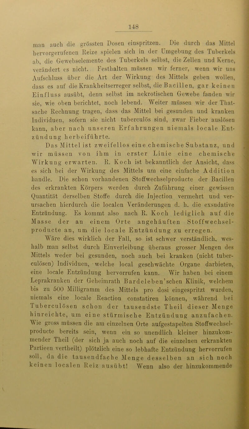 man auch die grtissten Dosen einspritzen. Die (lurch das Mittel hervorgerufenen Reize spielen sich in der Umgebung des Tuberkels ab, die Gewebselemente des Tuberkels selbst, die Zellen und Kerne, verandert es nicht. Festbalten rniissen wir ferner, wenn wir uns Aufschluss iiber die Art der Wirkung des Mittels geben wollen, class es auf die Krankheitserreger selbst, die Bacillen, gar keinen Einfluss ausiibt, denn selbst im nekrotischen Gewebe fanden wir sie, wie oben berichtet, nocli lebend. Weiter miisseu wir der Tliat- sache Rechnung tragen, dass das Mittel bei gesunden uud kranken Individuen, sofern sie nicht tuberculos sind, zwar Fieber auslosen kann, aber nach unseren Erfahrungen niemals locale Ent- ziindung herbeifiihrte. Das Mittel ist zweifellos eine chemische Substanz, und wir miissen von ihm in erster Linie eine chemische Wirkung erwarten. R. Koch ist bekanntlich der Ansicht, dass es sich bei der Wirkung des Mittels um eine eiufache Addition handle. Die schon vorhandenen Stoffwechselproducte der Bacillen des erkrankten Korpers werden (lurch Zufiihrung eiuer gewissen Quantitat derselben Stoflfe durch die Injection vermehrt und ver- ursachen hierdurch die localen Yeranderungen d. h. die exsudative Entziindung. Es kommt also nach R. Koch lediglich auf die Masse der au einem Orte angehaufteu Stoffwechsel- producte an, um die locale Eutziinduug zu erregen. Ware dies wirklich der Fall, so ist schwer verstandlich, wes- halb mau selbst durch Einverleibung iiberaus grosser Mengen des Mittels weder bei gesunden, noch auch bei kranken (nicht tuber- culosen) Individuen, welche local geschwachte Organe darbieten, eine locale Entziindung hervorrufen kann. Wir haben bei eiuem Leprakranken der Geheimrath Bardeleben’schen Klinik, welchem bis zu 500 Milligramm des Mittels pro dosi eingespritzt wurdeu, niemals eiue locale Reaction constatireu konnen, w ah rend bei luberculosen schon der tauseudste Theil dieser Menge hinreichte, um eine stiirmische Entziiuduug anzufachen. Wie gross miissen die am einzelnen Orte aufgestapelteu Stoffwechsel- producte bereits sein, wenn ein so unendlich kleiuer hinzukom- mender Theil (der sich ja auch noch auf die eiuzelnen erkrankten Partieen vertheilt) plotzlich eine so lebhafte Eutziinduug hervorrufen soil, da die tausendfache Menge desselben an sich noch keinen localen Iieiz ausiibt! Wenn also der hinzukommende