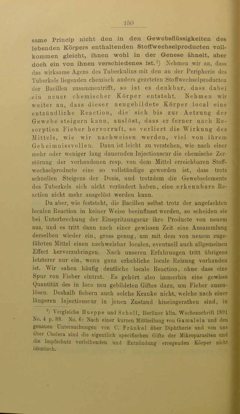 3 50 same Princip nicht den in den Gewebsfiiissigkeiten des lebenden Korpers enthaltenden StofTwechselproducten voll- kommen gleiclit, ihnen wohl in der Genese ahnelt, aber doch ein von ihnen verschiedenes ist.1) Xelimen wir an, dass das wirksame Agens des Tuberkulins mit den an der Peripherie des Tuberkels liegenden chemisch andefs gearteten Stoffwechselproducten der Bacillen zusammentrifft, so ist es denkbar, dass dabei ein neuer chemischer Korper entstekt. Nehmen wir weiter an, dass dieser neugebildete Korper local eine entziindliche Reaction, die sich bis zur Aetzung der Gewebe steigern kann, auslost, dass er ferner nack Re- sorption Fieber hervorruft, so verliert die AVirkung des Mittels, wie wir nachweisen werdeu, viel von ihrem Geh ei mnissvoll en. Danu ist leicht zu verstehen, wie nack einer jnekr oder weniger lang dauernden Injectionscur die chemische Zer- storung der vorhandenen resp. von dem Mittel erreickbaren Stoff- weckselproducte eine so vollstiindige geworden ist, dass trotz schnellen Steigens der Dosis, und trotzdem die Gewebselemente des Tuberkels sick nickt verandert kaben, eine erkennbare Re- action nickt mekr ausgelost werdeu kann. Da aber, wie feststekt, die Bacillen selbst trotz der angefackten localen Reaction in keiner AVeise beeinflusst werdeu, so sckeiden sie bei Unterbrechuug der Einspritzungscur ikre Producte von neuem aus, und es tritt dann nack einer gewissen Zeit eine Ansammlung derselben wieder ein, gross genug, um mit dem von neuem zuge- fukrten Mittel einen nachweisbar localen, eventuell auck allgemeiuen Effect kervorzubringen. Rack unseren Erfakruugen tritt ubrigens letzterer nur ein, wenu ganz erkeblicke locale Reizung vorkauden ist. AVir sahen kaufig deutlicke locale Reaction, okne dass eine Spur von Fieber eintrat. Es gekort also immerkin eine gewisse Quantitat des in loco neu gebildeten Giftes dazu, um Fieber auszu- losen. Deskalb fiebern auch solcke Kranke nickt, welcke nack einer langeren Injectionscur in jeneu Zustand kineingeratheu sind, in ]) A ergleiclie Hueppe und Scholl, Berliner klin. Wochenschrift 1S91 No. 4 p. 88. No. 6: Nach einer kurzen Mittkeilung von Garaaleia und den genauen Untersuchungen von C. Frank el liber Diphtherie und von uns iiber Cholera sind die eigentlich specifischen Gifte der Mikroparasiten und die Impfschutz verleihenden und Entzundung erregenden Korper nicht identisch.