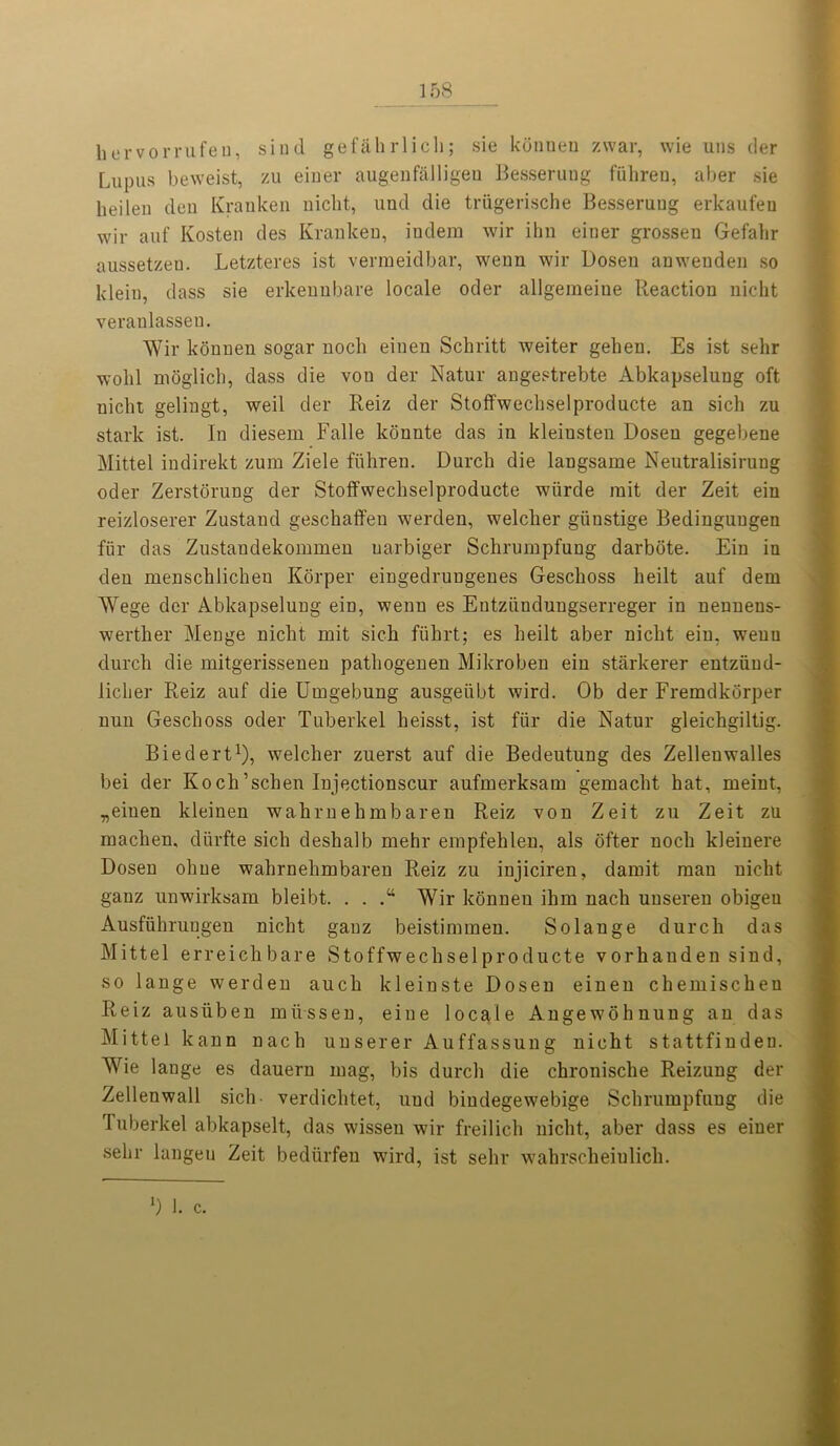 kervorrufeu, sind gefah rlicli; sie konnen zwar, wie uns der Lupus beweist, zu einer augenfalligeu Besserung fuhren, aber sie heileu den Kranken niclit, und die triigerische Besserung erkaufeu wir auf Kosten des Kranken, indem wir ihn einer grossen Gefahr aussetzen. Letzteres ist verraeidbar, wenn wir Dosen anwenden so klein, dass sie erkennbare locale oder allgemeiue Reaction niclit veranlassen. Wir konnen sogar noch einen Schritt weiter gehen. Es ist sehr wohl mdglicb, dass die von der Natur angestrebte Abkapselung oft niclit gelingt, weil der Reiz der Stoffwechselproducte an sich zu stark ist. In diesem Falle konnte das in kleinsten Dosen gegebene Mittel indirekt zum Ziele fiihren. Durcli die langsame Neutralisirung oder Zerstorung der Stolfwecliselproducte wiirde rait der Zeit ein reizloserer Zustand geschaffen werden, welcber giinstige Bedinguugen fiir das Zustaudekommen uarbiger Schrumpfung darbote. Ein in den menscblichen Korper eingedrungenes Geschoss heilt auf dem Wege der Abkapselung ein, wenn es Eutziindungserreger in nennens- werther Menge niclit mit sich fiihrt; es heilt aber niclit ein, wenn durch die mitgerissenen pathogenen Mikroben ein starkerer entziiud- liclier Reiz auf die Umgebung ausgeiibt wird. Ob der Fremdkorper nun Geschoss oder Tuberkel heisst, ist fiir die Natur gleichgiltig. Biedert1), welclier zuerst auf die Bedeutung des Zellenwalles bei der Koch’schen Injectionscur aufinerksam gemacht hat, meint, „eiuen kleinen wahrnehmbaren Reiz von Zeit zu Zeit zu machen, diirfte sich deshalb mehr empfehlen, als ofter noch kleinere Dosen oline wahrnehmbaren Reiz zu injiciren, damit man niclit ganz unwirksam bleibt. . . Wir konnen ihm nach unseren obigeu Ausfiihruugen niclit ganz beistimmen. Solange durch das Mittel erreichbare Stoffwechselproducte vorhanden sind, so lange werden auch kleinste Dosen einen chemischen Reiz ausiiben miissen, eine locale Angewohnung an das Mittel kann nach unserer Auffassung nicht stattfindeu. Wie lange es dauern mag, bis durch die chronische Reizung der Zellenwall sich verdiclitet, uud biudegewebige Schrumpfung die Tuberkel abkapselt, das wisseu wir freilich nicht, aber dass es einer selir langeu Zeit bediirfen wird, ist sehr wahrscheiulich. *) 1. c.