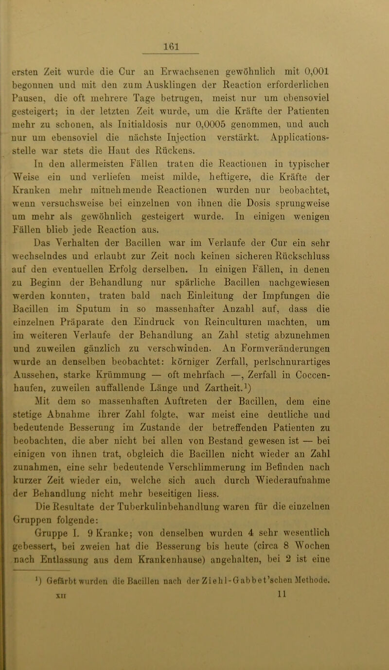 ersten Zeit wurcle die Cur an Envachseuen gewohnlich mit 0,001 begouuen uud mit deu zum Ausklingen der Reaction erforderlichen Pauseu, die oft mehrere Tage betrugen, meist nur um ebeusoviel gesteigert; in der letzten Zeit wurde, um die Krafte der Patienten mehr zu schonen, als Initialdosis nur 0,0005 genommeu, uud auck uur um ebeusoviel die nachste Injection verstarkt. Applicatious- stelle war stets die Haut des Ruckeus. In deu allermeisten Fallen traten die Reactioneu iu typiscber Weise ein uud verliefen meist milde, heftigere, die Krafte der Kraukeu mehr mituehmeude Reactiouen wurdeu uur beobachtet, wenn versuchsweise bei einzeluen vou ibneu die Dosis spruugweise um mehr als gewohnlich gesteigert wurde. Iu einigen wenigeu Fallen blieb jede Reaction aus. Das Verhalten der Bacilleu war im Verlaufe der Cur ein sehr w’echselndes und erlaubt zur Zeit nocli keinen sicheren Riickschluss auf den eventuellen Erfolg derselben. In einigen Fallen, in deneu zu Beginu der Behandlung nur sparliclie Bacillen nacligewiesen werden konnten, traten bald nach Einleitung der Impfungen die Bacillen im Sputum in so massenhafter Anzahl auf, dass die einzelnen Priiparate den Eindruck von Reinculturen machten, um im weiteren Verlaufe der Behandlung an Zahl stetig abzunehmen und zuweilen ganzlich zu verschwinden. An Formveranderungen wurde an denselben beobachtet: korniger Zerfall, perlschnurartiges Aussehen, starke Kriimmung — oft mehrfach —, Zerfall in Coccen- haufen, zuweilen auffallende Lange und Zartheit.1) Mit dem so massenhaften Auftreten der Bacillen, dem eine stetige Abnahme ihrer Zahl folgte, war meist eine deutliche und bedeutende Besserung im Zustande der betreffendeu Patienten zu beobachten, die aber nicht bei alien von Bestand gewesen ist — bei einigen von ihnen trat, obgleich die Bacillen nicht wieder an Zahl zunahmen, eine sehr bedeutende Verschlimmerung im Befiuden nach kurzer Zeit wieder ein, welche sich aucli durch 'Wiederaufuahine der Behandlung nicht mehr beseitigen liess. Die Resultate der Tuberkulinbehandluug wareu fur die einzelnen Gruppen folgende: Gruppe I. 9 Kranke; von denselben wurden 4 sehr wesentlich gebessert, bei zweien hat die Besserung bis heute (circa 8 Wocheu nach Entlassung aus dem Krankenhause) angehalten, bei 2 ist eine Gefarbt wurden die Bacillen nach der Ziehl-Gabbet’schen Methode. 11 xu