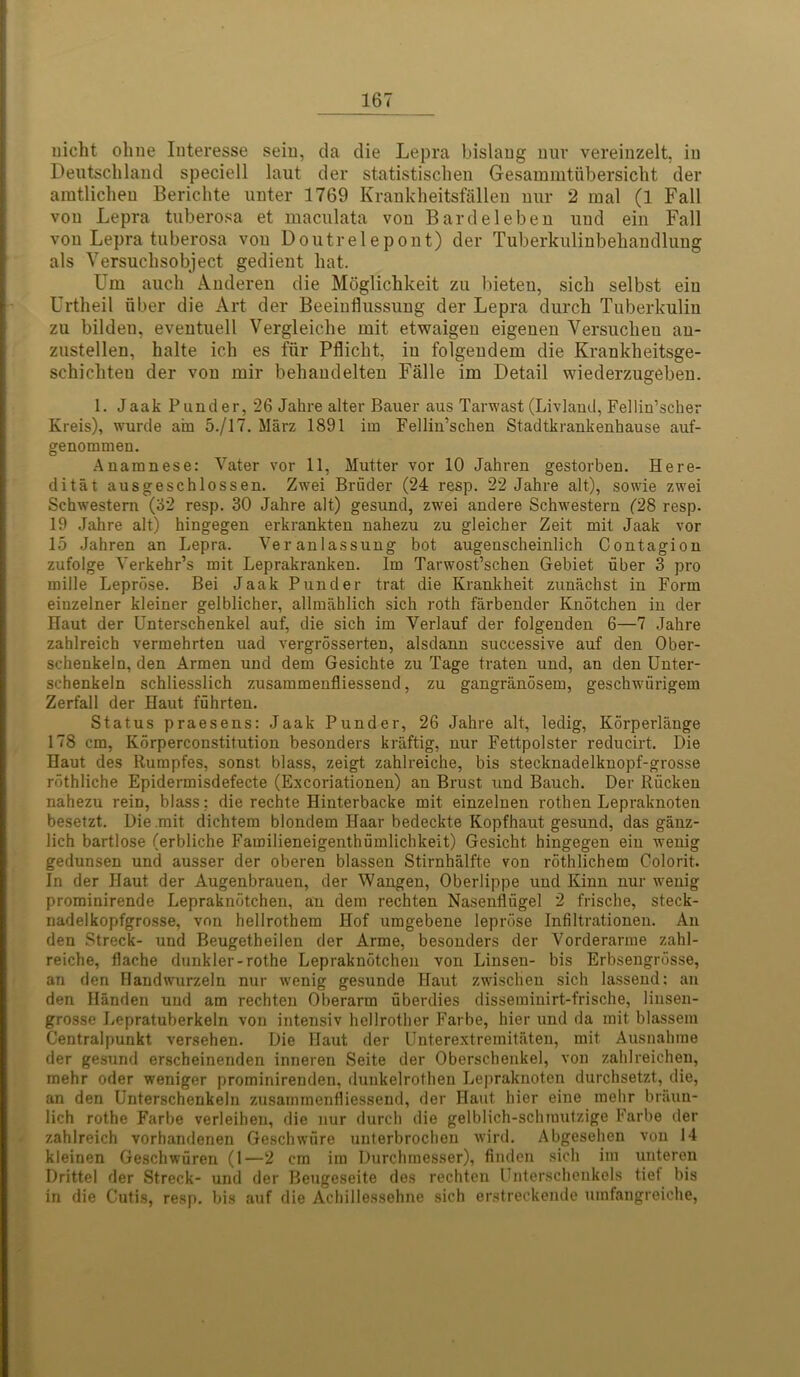 liicht olnie Iuteresse seiu, da die Lepra bislang nuv vereinzelt, in Deutschland speciell laut der statistischen Gesammtfibersicht der amtlichen Berichte unter 1769 Krankheitsfallen nur 2 mal (1 Fall von Lepra tuberosa et maculata von Bardeleben uud ein Fall von Lepra tuberosa von Doutrelepont) der Tuberkulinbehandlung als Versuchsobject gedient hat. Um auch Anderen die Moglichkeit zu bieten, sich selbst ein Urtheil fiber die Art der Beeinflussung der Lepra durch Tuberkulin zu bilden, eventuell Vergleiche mit etwaigen eigeuen Versucheu au- zustellen, halte ich es fur Pflicht, iu folgendem die Krankheitsge- schicliten der von mir behandelten Falle im Detail wiederzugeben. 1. Jaak Funder, 26 Jahre alter Bauer aus Tarwast (Livland, Fellin’scher Kreis), wurde am 5./17. Marz 1891 im Fellin’schen Stadtkrankenhause auf- genommen. Anamnese: Yater vor 11, Mutter vor 10 Jahren gestorben. Here- ditat ausgescblossen. Zwei Brfider (24 resp. 22 Jahre alt), sowie zwei Schwestem (62 resp. 30 Jahre alt) gesund, zwei andere Schwestern (28 resp. 19 Jahre alt) hingegen erkrankten nahezu zu gleicher Zeit mit Jaak vor 15 Jahren an Lepra. Veranlassung bot augenscheinlich Contagion zufolge Yerkehr’s mit Leprakranken. Im Tarwost’schen Gebiet fiber 3 pro mille Leprose. Bei Jaak Punder trat die Krankheit zunachst in Form einzelner kleiner gelblicher, allmahlich sich roth farbender Knotchen in der Haut der Unterschenkel auf, die sich im Verlauf der folgenden 6—7 Jahre zahlreich vermehrten uad vergrosserten, alsdann successive auf den Ober- schenkeln, den Armen und dem Gesichte zu Tage traten und, an den Unter- schenkeln schliesslich zusammenfliessend, zu gangranosem, geschwfirigem Zerfall der Haut ffihrten. Status praesens: Jaak Punder, 26 Jahre alt, ledig, Korperlange 178 cm, Korperconstitution besonders kriiftig, nur Fettpolster reducirt. Die Haut des Rumpfes, sonst blass, zeigt zahlreiche, bis stecknadelknopf-grosse rothliche Epidermisdefecte (Excoriationen) an Brust und Bauch. Der Rficken nahezu rein, blass; die rechte Hinterbacke mit einzelnen rothen Lepraknoten besetzt. Die .mit dichtem blondem Haar bedeckte Kopfhaut gesund, das ganz- lich bartlose (erbliche Familieneigenthfimlichkeit) Gesicht hingegen ein wenig gedunsen und ausser der oberen blassen Stirnhalfte von rothlichem Colorit. In der Haut der Augenbrauen, der Wangen, Oberlippe uud Kinn nur wenig prominirende Lepraknotchen, an dem rechten Nasenflfigel 2 frische, steck- nadelkopfgrosse, von hellrothem Hof umgebene leprose Infiltrationen. An den Streck- und Beugetheilen der Arme, besonders der Yorderarme zahl- reiche, flache dunkler-rothe Lepraknotchen von Linsen- bis Erbsengrosse, an den Handwurzeln nur wenig gesunde Haut zwischen sich lassend: an den Handen und am rechten Oberarm fiberdies dissemiuirt-frische, linsen- grosse Lepratuberkeln von intensiv hellrother Farbe, hier und da mit blassera Centralpunkt versehen. Die Haut der Unterextremitaten, mit Ausnahme der gesund erscheinenden inneren Seite der Oberschenkel, von zahlreichen, mehr oder weniger prominirenden, dunkelrothen Lepraknoten durchsetzt, die, an den Unterschenkeln zusammenfliessend, der Haut hier eine mehr braun- lich rothe Farbe verleihen, die nur durch die gelblich-schmutzige Farbe der zahlreich vorhandenen Geschwiire unterbroclien wird. Abgesehen von 14 kleinen Geschwfiren (1—2 cm im Durchmesser), finden sich im uuteren Drittel der Streck- und der Beugeseite des rechten Unterschenkels tief bis in die Cutis, resp. bis auf die Achiilessehne sich erstreckende umfangreiche,