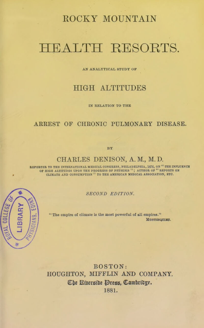 ROCKY MOUNTAIN HEALTH RESORTS. AN ANALYTICAL STUDY OF HIGH ALTITUDES IN RELATION TO THE ARREST OF CHRONIC PULMONARY DISEASE. BY CHARLES DENISON, A. M., M. D. REPORTER TO THE INTERNATIONA!, MEDICAL CONGRESS, PHILADELPHIA, 1876, ON “ THE INFLUENCE OP HIGH ALTITUDES UPON THE PROGRESS OP PHTHISIS ” ; AUTHOR OP “ REPORTS ON CLIMATE AND CONSUMPTION ” TO THE AMERICAN MEDICAL ASSOCIATION, ETC. SECOND EDITION. “ The empire of climate is the most powerful of all empires.” Montesquieu. BOSTON: HOUGHTON, MIFFLIN AND COMPANY, ©be RtoersiUe Preset, Cambrige. 1881.