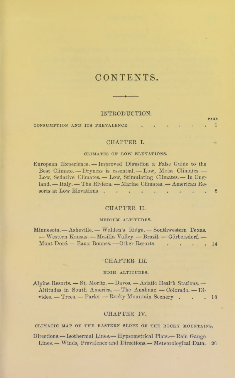 CONTENTS INTRODUCTION. PAGE CONSUMPTION AND ITS PREVALENCE 1 CHAPTER I. CLIMATES OP LOW ELEVATIONS. European Experience. — Improved Digestion a False Guide to the Best Climate. — Dryness is essential. — Low, Moist Climates.— Low, Sedative Climates. — Low, Stimulating Climates. — In Eng- land. — Italy. — The Riviera. — Marine Climates. — American Re- sorts at Low Elevations 8 CHAPTER II. MEDIUM ALTITUDES. Minnesota. — Asheville. — Walden’s Ridge.— Southwestern Texas. — Western Kansas. — Mesilla Valley. — Brazil. — Gorbersdorf. — Mont Dore. — Eaux Bonnes.— Other Resorts . . . .14 CHAPTER III. IIIGH ALTITUDES. Alpine Resorts. — St. Moritz. — Davos.—Asiatic Health Stations.— Altitudes in South America. — The Anahuac. — Colorado.—Di- vides.— Trees. — Parks. — Rocky Mountain Scenery . . .18 CHAPTER IV. CLIMATIC MAP OF THE EASTERN SLOPE OF THE ROCKY MOUNTAINS. Directions.— Isothermal Lines.— Ilypsometrical Plats.— Rain Gauge Lines. — Winds, Prevalence and Directions.— Meteorological Data. 26