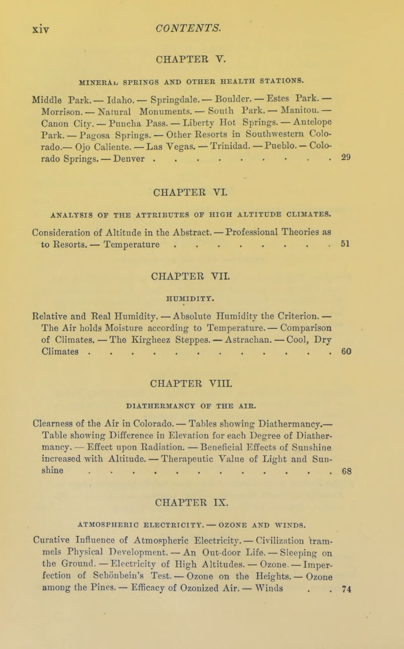 CHAPTER Y. MINERAL springs and other health stations. Middle Park. — Idaho. — Springdale. — Boulder. — Estes Park. — Morrison.— Natural Monuments.— South Park.— Manitou.— Canon City. — Puucha Pass. — Liberty Hot Springs. — Antelope Park. — Pagosa Springs. — Other Resorts in Southwestern Colo- rado.— Ojo Caliente.—Las Vegas. — Trinidad.—Pueblo.— Colo- rado Springs. — Denver CHAPTER VI. ANALYSIS OF THE ATTRIBUTES OF HIGH ALTITUDE CLIMATES. Consideration of Altitude in the Abstract. — Professional Theories as to Resorts. — Temperature 51 CHAPTER VII. HUMIDITY. Relative and Real Humidity. — Absolute Humidity the Criterion. — The Air holds Moisture according to Temperature. — Comparison of Climates. — The Kirgheez Steppes. — Astraclian. — Cool, Dry Climates 60 CHAPTER VIII. DIATHERMANCY OF THE AIR. Clearness of the Air in Colorado. — Tables showing Diathermancy.— Table showing Difference in Elevation for each Degree of Diather- mancy.— Effect upon Radiation. —Beneficial Effects of Sunshine increased with Altitude. — Therapeutic Value of Light and Sun- shine 68 CHAPTER IX. ATMOSPHERIC ELECTRICITY. OZONE AND WINDS. Curative Influence of Atmospheric Electricity. — Civilization tram- mels Physical Development. — An Out-door Life. — Sleeping on the Ground.—Electricity of High Altitudes. — Ozone. — Imper- fection of Schbnbein’s Test. — Ozone on the Heights. — Ozone among the Pines. — Efficacy of Ozonized Air. — Winds . . 74