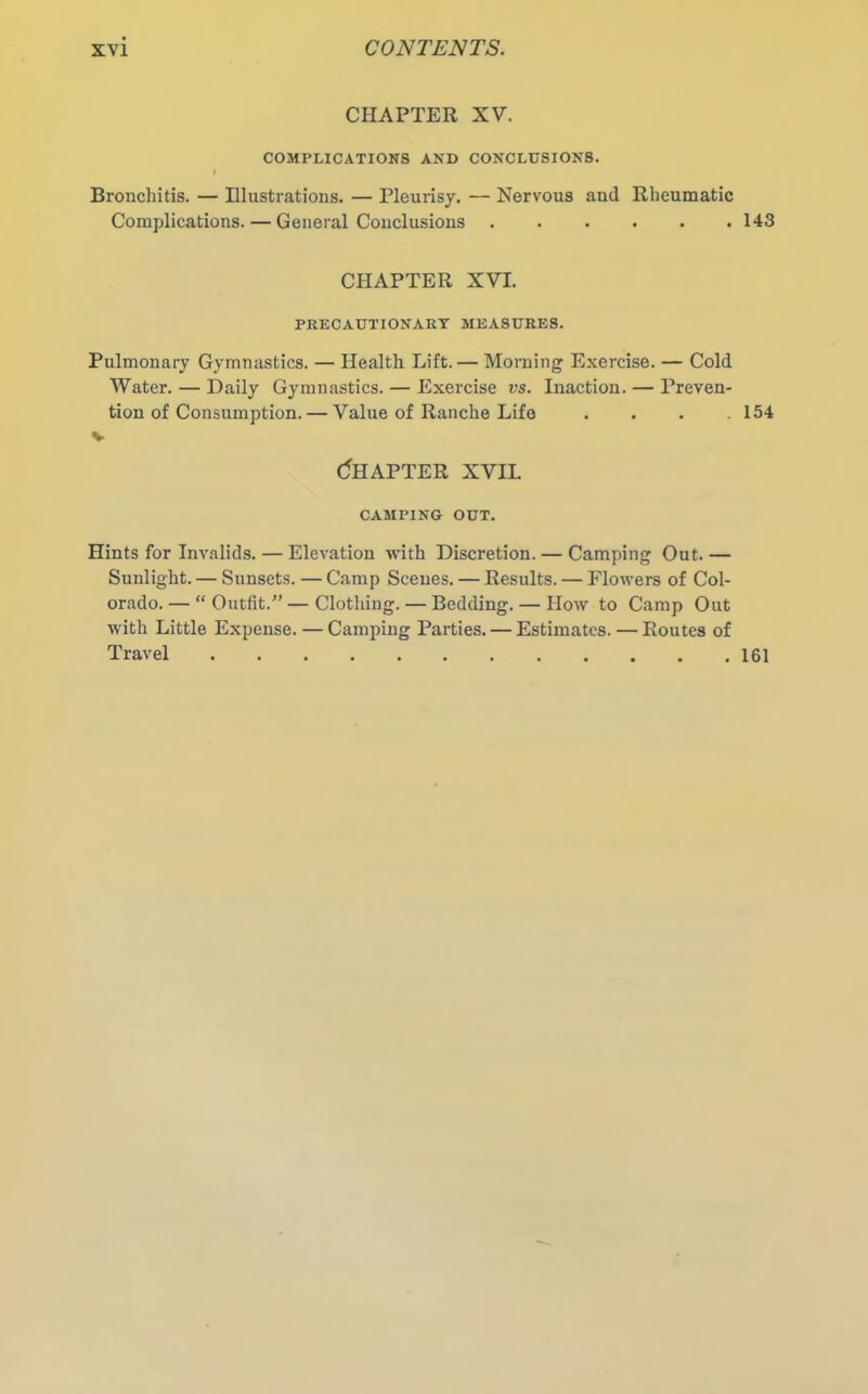 CHAPTER XV. COMPLICATIONS AND CONCLUSIONS. I Bronchitis. — Illustrations. — Pleurisy. — Nervous and Rheumatic Complications. — General Conclusions 143 CHAPTER XVI. PRECAUTIONARY MEASURES. Pulmonary Gymnastics. — Health Lift. — Morning Exercise. — Cold Water. — Daily Gymnastics. — Exercise vs. Inaction. — Preven- tion of Consumption.— Value of Ranche Life .... 154 v Chapter xvil CAMPING OUT. Hints for Invalids. — Elevation with Discretion. — Camping Out. — Sunlight. — Sunsets. — Camp Scenes. — Results. — Flowers of Col- orado.— “Outfit.”—Clothing. — Bedding. — How to Camp Out with Little Expense. — Camping Parties. — Estimates. — Routes of Travel 161