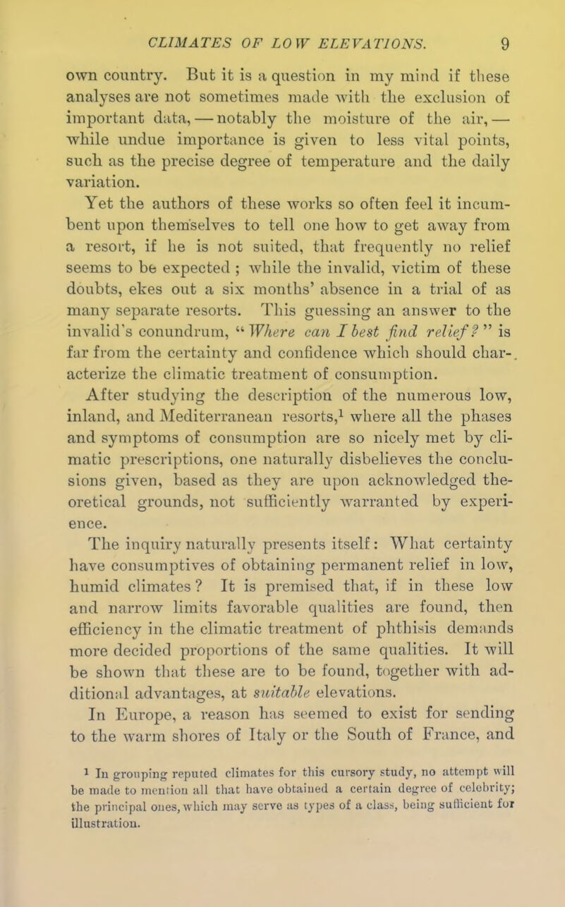 own country. But it is a question in my mind if these analyses are not sometimes made with the exclusion of important data, — notably the moisture of the air,— while undue importance is given to less vital points, such as the precise degree of temperature and the daily variation. Yet the authors of these works so often feel it incum- bent upon themselves to tell one how to get away from a resort, if he is not suited, that frequently no relief seems to be expected ; while the invalid, victim of these doubts, ekes out a six months’ absence in a trial of as many separate resorts. This guessing an answer to the invalid's conundrum, “ Where can I best find relief ? ” is far from the certainty and confidence which should char-, acterize the climatic treatment of consumption. After studying the description of the numerous low, inland, and Mediterranean resorts,1 where all the phases and symptoms of consumption are so nicely met by cli- matic prescriptions, one naturally disbelieves the conclu- sions given, based as they are upon acknowledged the- oretical grounds, not sufficiently warranted by experi- ence. The inquiry naturally presents itself: What certainty have consumptives of obtaining permanent relief in low, humid climates ? It is premised that, if in these low and narrow limits favorable qualities are found, then efficiency in the climatic treatment of phthisis demands more decided proportions of the same qualities. It will be shown that these are to be found, together with ad- ditional advantages, at suitable elevations. In Europe, a reason has seemed to exist for sending to the warm shores of Italy or the South of France, and 1 In grouping reputed climates for this cursory study, no attempt will be made to mention all that have obtained a certain degree of celebrity; the principal ones, which may serve as types of a class, being sufficient for illustration.