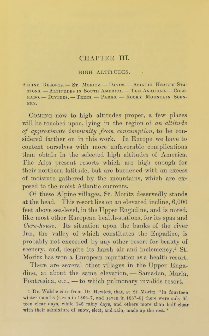 HIGH ALTI1UDES. Alpine Resorts.— St. Moritz. — Davos.—Asiatic Health Sta- tions.— Altitudes in South America. — The Anaiiuac. — Colo- rado. — Divides. — Trees. — Parks. — Rocky Mountain Scen- ery. Coming now to high altitudes proper, a few places will be touched upon, lying in the region of an altitude of approximate immunity from consumption, to be con- sidered farther on in this work. In Europe we have to content ourselves with more unfavorable complications than obtain in the selected high altitudes of America. The Alps present resorts which are high enough for their northern latitude, but are burdened with an excess of moisture gathered by the mountains, which are ex- posed to the moist Atlantic currents. Of these Alpine villages, St. Moritz deservedly stands at the head. This resort lies on an elevated incline, 6,000 feet above sea-level, in the Upper Engadine, and is noted, like most other European health-stations, for its spas and Cure-house. Its situation upon the banks of the river Inn, the valley of which constitutes the Engadine, is probably not exceeded by any other resort for beauty of scenery, and, despite its harsh air and inclemency,1 St. Moritz lias won a European reputation as a health resort. There are several other villages in the Upper Enga- dine, at about the same elevation, — Samaden, Maria, Pontresina, etc., — to which pulmonary invalids resort. i Dr. Walshe cites from Dr. Hewlett, that, at St. Moritz, “in fourteen winter months (seven in 1866-7, and seven in 1867-8) there were only fif- teen clear days, while 148 rainy days, and others more than half clear with their admixture of snow, sleet, and rain, made up the rest.”