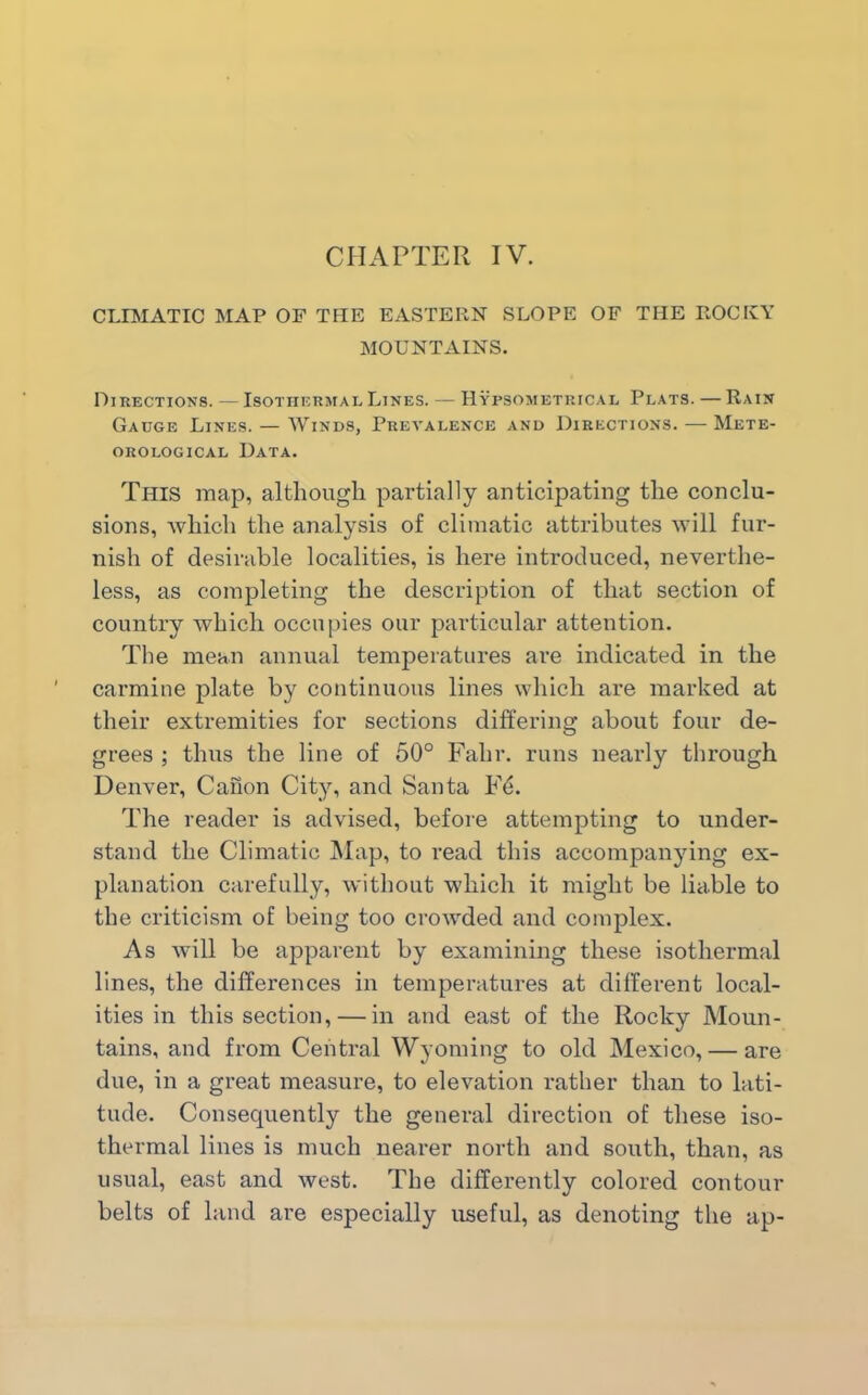 CLIMATIC MAP OF THE EASTERN SLOPE OF THE ROCKY MOUNTAINS. Directions. — Isothermal Lines. — Hypsomethical Plats. — Rain Gauge Lines. — Winds, Prevalence and Directions. — Mete- orological Data. This map, although partially anticipating the conclu- sions, which the analysis of climatic attributes will fur- nish of desirable localities, is here introduced, neverthe- less, as completing the description of that section of country which occupies our particular attention. The mean annual temperatures are indicated in the carmine plate by continuous lines which are marked at their extremities for sections differing about four de- grees ; thus the line of 50° Falir. runs nearly through Denver, Canon City, and Santa EC The reader is advised, before attempting to under- stand the Climatic Map, to read this accompanying ex- planation carefully, without which it might be liable to the criticism of being too crowded and complex. As will be apparent by examining these isothermal lines, the differences in temperatures at different local- ities in this section, — in and east of the Rocky Moun- tains, and from Central Wyoming to old Mexico, — are due, in a great measure, to elevation rather than to lati- tude. Consequently the general direction of these iso- thermal lines is much nearer north and south, than, as usual, east and west. The differently colored contour belts of land are especially useful, as denoting the ap-