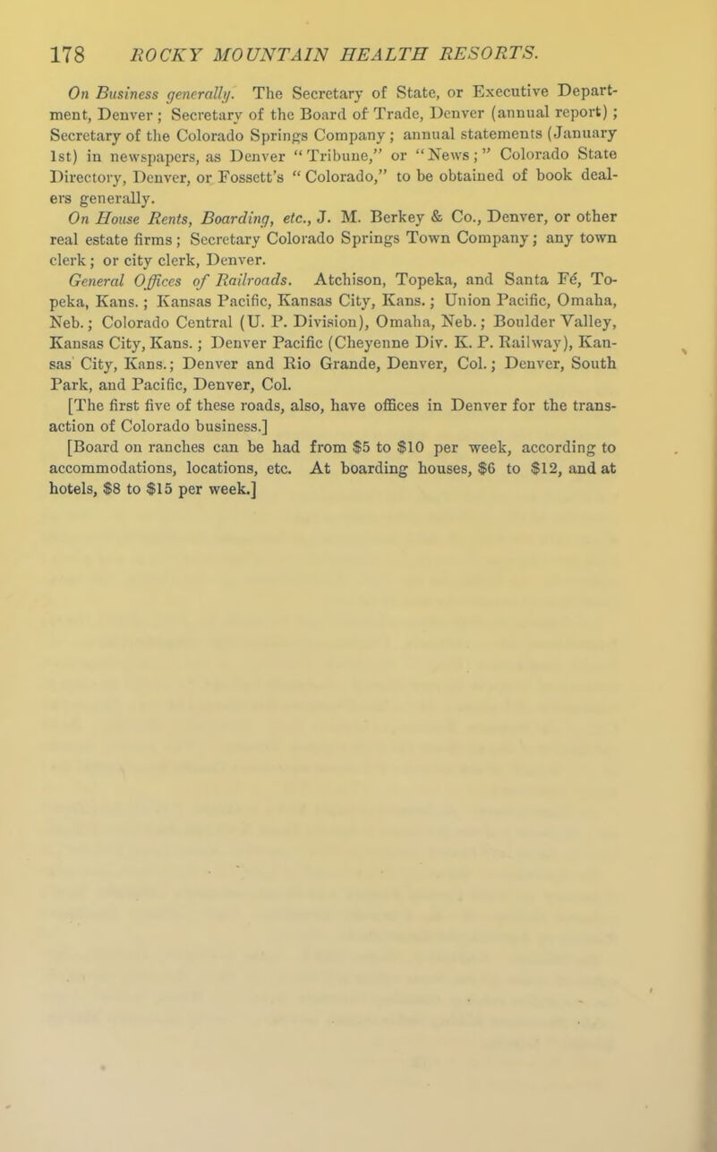 On Business generally. The Secretary of State, or Executive Depart- ment, Denver ; Secretary of the Board of Trade, Denver (annual report); Secretary of the Colorado Springs Company ; annual statements (January 1st) in newspapers, as Denver “Tribune,” or “News;” Colorado State Directory, Denver, or Fossctt’s “ Colorado,” to be obtained of book deal- ers generally. On House Rents, Boarding, etc., J. M. Berkey & Co., Denver, or other real estate firms; Secretary Colorado Springs Town Company; any town clerk; or city clerk, Denver. General Offices of Railroads. Atchison, Topeka, and Santa Fd, To- peka, Kans.; Kansas Pacific, Kansas City, Kans.; Union Pacific, Omaha, Neb.; Colorado Central (U. P. Division), Omaha, Neb.; Boulder Valley, Kansas City, Kans.; Denver Pacific (Cheyenne Div. K. P. Railway), Kan- sas City, Kans.; Denver and Rio Grande, Denver, Col.; Denver, South Park, and Pacific, Denver, Col. [The first five of these roads, also, have offices in Denver for the trans- action of Colorado business.] [Board on ranches can be had from $5 to $10 per week, according to accommodations, locations, etc. At boarding houses, $6 to $12, and at hotels, $8 to $15 per week.]