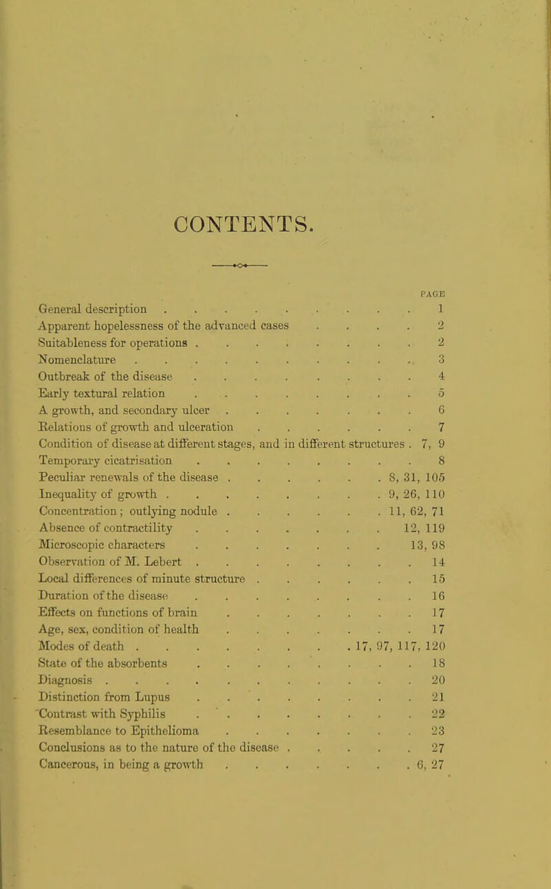 CONTENTS. PAGE General description 1 Apparent hopelessness of the advanced cases .... 2 Suitableness for operations ........ 2 Nomenclature .......... 3 Outbreak of the disease .... .... 4 Early textural relation . 5 A growth, and secondary ulcer ....... 6 Relations of growth and ulceration 7 Condition of disease at different stages, and in different structures . 7, 9 Temporary cicatrisation 8 Peculiar renewals of the disease . . . . . .8, 31, 105 Inequality of growth ........ 9, 26, 110 Concentration; outlying nodule 11,62,71 Absence of contractility 12,119 Microscopic characters 13, 9S Observation of M. Lebert 14 Local differences of minute structure 15 Duration of the disease .16 Effects on functions of brain 17 Age, sex, condition of health 17 Modes of death 17, 97, 117, 120 State of the absorbents 18 Diagnosis 20 Distinction from Lupus 21 'Contrast with Syphilis .22 Resemblance to Epithelioma 23 Conclusions as to the nature of the disease 27 Cancerous, in being a growth 6, 27