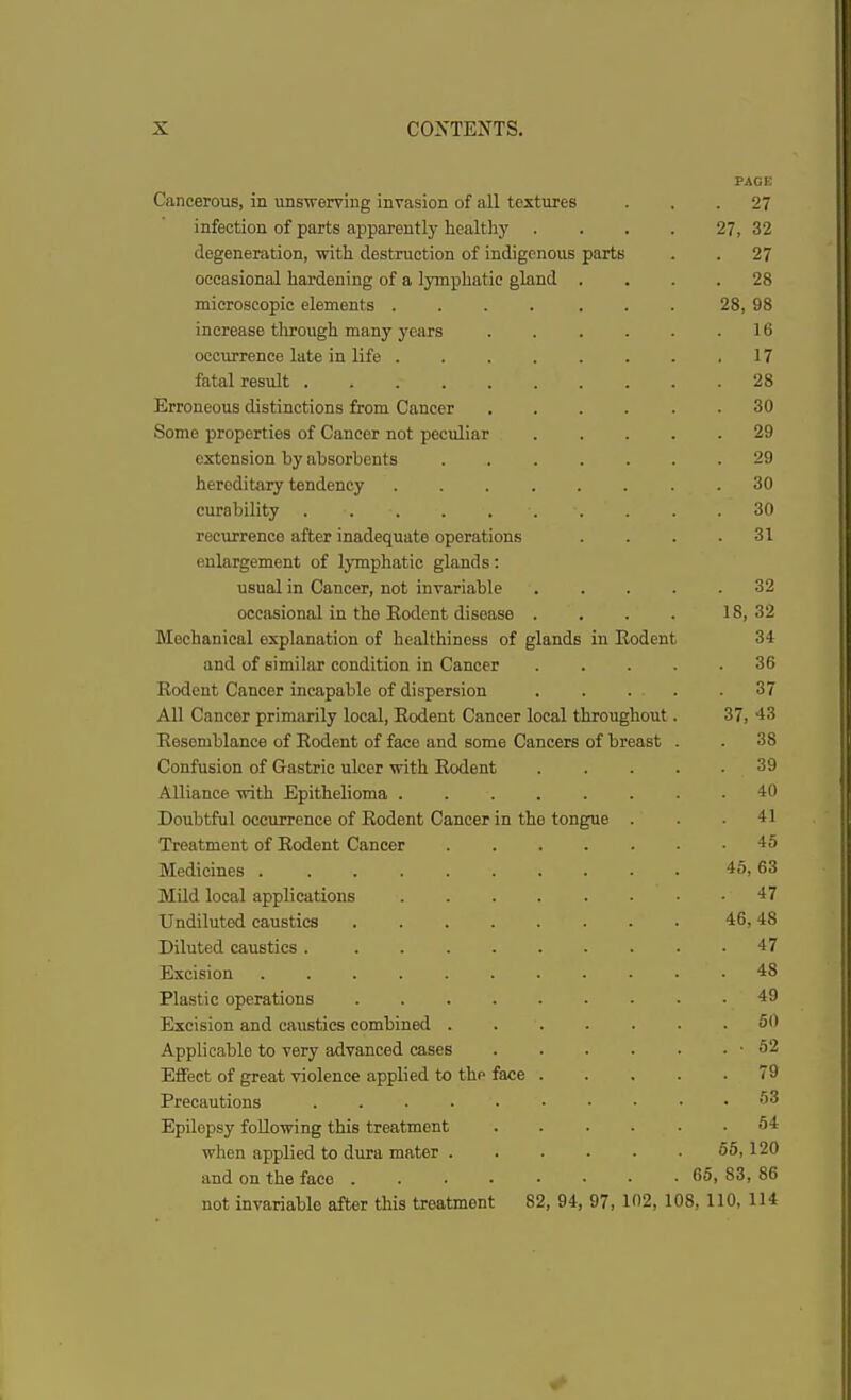 PAGE Cancerous, in unswerving invasion of all textures ... 27 infection of parts apparently healthy . . . . 27, 32 degeneration, with destruction of indigenous parts . . 27 occasional hardening of a lymphatic gland .... 28 microscopic elements .... ... 28, 98 increase through many years 16 occurrence late in life 17 fatal result 28 Erroneous distinctions from Cancer ...... 30 Some properties of Cancer not peculiar 29 extension by absorbents . 29 hereditary tendency 30 curability 30 recurrence after inadequate operations . . . .31 enlargement of lymphatic glands: usual in Cancer, not invariable 32 occasional in the Eodent disease . . . . 18,32 Mechanical explanation of healthiness of glands in Eodent 34 and of similar condition in Cancer 36 Eodent Cancer incapable of dispersion 37 All Cancer primarily local, Eodent Cancer local throughout. 37, 43 Eesemblance of Eodent of face and some Cancers of breast . . 38 Confusion of Gastric ulcer with Eodent 39 Alliance with Epithelioma 40 Doubtful occurrence of Eodent Cancer in tho tongue . . .41 Treatment of Eodent Cancer 45 Medicines 45,63 Mild local applications 47 Undiluted caustics 46,48 Diluted caustics 47 Excision 48 Plastic operations 49 Excision and caustics combined 59 Applicable to very advanced cases -52 Effect of great violence applied to the face 79 Precautions 53 Epilepsy following this treatment 54 when applied to dura mater 55, 120 and on the face ........ 65, 83, 86 not invariable after this treatment 82, 94, 97, 102, 108, 110, 114