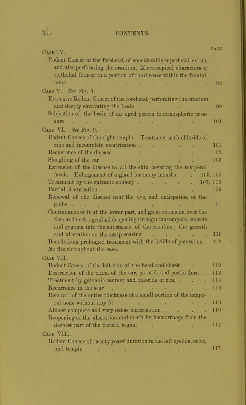 Case IV. Bodent Cancer of the forehead, of considerable superficial extent and also perforating the cranium. Microscopical characters of epithelial Cancer in a portion of the disease within the frontal bone 98 Cask V. See Fig. 8. Extensive Bodent Cancer of the forehead, perforating the cranium and deeply excavating the brain 99 Subjection of the brain of an aged person to atmospheric pres- sure 101 Case VI. See Fig. 9. Bodent Cancer of the right temple. Treatment with chloride of zinc and incomplete cicatrization 101 Becurrence of the disease 102 Sloughing of the ear . . . 103 Extension of the disease to all the skin covering the temporal fascia. Enlargement of a gland for many months . . 103, 105 Treatment by the galvanic cautery 107,110 Partial cicatrisation 109 Benewal of the disease near the eye, and extirpation of the globe Ill Continuance of it at the lower part, and great extension over the face and neck ; gradual deepening through the temporal muscle and zygoma into the substance of the cranium ; the growth and ulceration on the scalp ceasing 110 Benefit from prolonged treatment witli the iodide of potassium . 112 No fits throughout the case. Case VII. Bodent Cancer of the left side of the head and cheek . . 112 Destruction of the pinna of the ear, parotid, and portio dura . 113 Treatment by galvanic cautery and chloride of zinc . . .114 Becurrence in the scar 116 Bemoval of the entire thickness of a small portion of the tempo- ral bone without any fit 116 Almost complete and very dense cicatrisation . . . .116 Beopening of the ulceration and death by haemorrhage from the deepest part of the parotid region 117 Case VIII. Bodent Cancer of twenty years’ duration in the left eyelids, orbit, and temple 117