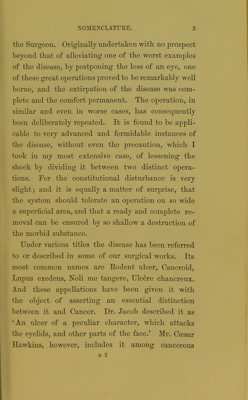 the Surgeon. Originally undertaken with no prospect beyond that of alleviating one of the worst examples of the disease, by postponing the loss of an eye, one of these great operations proved to be remarkably well borne, and the extirpation of the disease was com- plete and the comfort permanent. The operation, in similar and even in worse cases, has consequently been deliberately repeated. It is found to be appli- cable to very advanced and formidable instances of the disease, without even the precaution, which I took in my most extensive case, of lessening the shock by dividing it between two distinct opera- tions. For the constitutional disturbance is very slight; and it is equally a matter of surprise, that the system should tolerate an operation on so wide a superficial area, and that a ready and complete re- moval can be ensured by so shallow a destruction of the morbid substance. Under various titles the disease has been referred to or described in some of our surgical works. Its most common names are Rodent ulcer, Cancroid, Lupus exedens, Noli me tangere, Ulcere chancreux. And these appellations have been given it with the object of asserting an essential distinction between it and Cancer. Dr. Jacob described it as ‘An ulcer of a peculiar character, which attacks the eyelids, and other parts of the face.’ Mr. Caesar Hawkins, however, includes it among cancerous