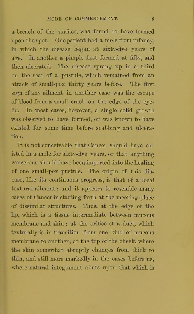 a breach of the surface, was found to have formed upon the spot. One patient had a mole from infancy, in which the disease began at sixty-five years of age. In another a pimple first formed at fifty, and then ulcerated. The disease sprang up in a third on the scar of a pustule, which remained from an attack of small-pox thirty years before. The first sign of any ailment in another case was the escape of blood from a small crack on the edge of the eye- lid. In most cases, however, a single solid growth was observed to have formed, or was known to have existed for some time before scabbing and ulcera- tion. It is not conceivable that Cancer should have ex- isted in a mole for sixty-five years, or that anything cancerous should have been imported into the healing of one small-pox pustule. The origin of this dis- ease, like its continuous progress, is that of a local textural ailment; and it appears to resemble many cases of Cancer in starting forth at the meeting-place of dissimilar structures. Thus, at the edge of the lip, which is a tissue intermediate between mucous membrane and skin; at the orifice of a duct, which texturally is in transition from one kind of mucous membrane to another; at the top of the cheek, where the skin somewhat abruptly changes from thick to thin, and still more markedly in the cases before its, where natural integument abuts upon that which is