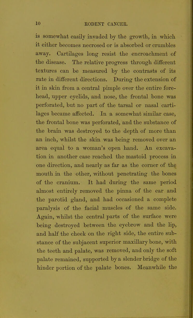 is somewhat easily invaded by the growth, in which it either becomes necrosed or is absorbed or crumbles away. Cartilages long resist the encroachment of the disease. The relative progress through different textures can be measured by the contrasts of its rate in different directions. During the extension of it in skin from a central pimple over the entire fore- head, upper eyelids, and nose, the frontal bone was perforated, but no part of the tarsal or nasal carti- lages became affected. In a somewhat similar case, the frontal bone was perforated, and the substance of the brain was destroyed to the depth of more than an inch, whilst the skin was being removed over an area equal to a woman’s open hand. An excava- tion hi another case reached the mastoid process in one direction, and nearly as far as the corner of the mouth in the other, without penetrating the bones of the cranium. It had during the same period almost entirely removed the pinna of the ear and the parotid gland, and had occasioned a complete paralysis of the facial muscles of the same side. Again, whilst the central parts of the surface were being destroyed between the eyebrow and the lip, and half the cheek on the right side, the entire sub- stance of the subjacent superior maxillary bone, with the teeth and palate, was removed, and only the soft palate remained, supported by a slender bridge of the hinder portion of the palate bones. Meanwhile the