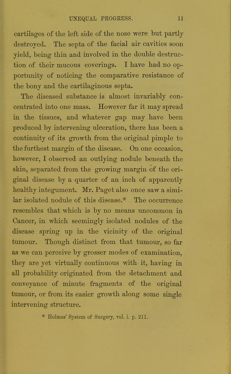 cartilages of the left side of the nose were but partly destroyed. The septa of the facial air cavities soon yield, being thin and involved in the double destruc- tion of their mucous coverings. I have had no op- portunity of noticing the comparative resistance of the bony and the cartilaginous septa. The diseased substance is almost invariably con- centrated into one mass. However far it may spread in the tissues, and whatever gap may have been produced by intervening ulceration, there has been a continuity of its growth from the original pimple to the furthest margin of the disease. On one occasion, however, I observed an outlying nodule beneath the skin, separated from the growing margin of the ori- ginal disease by a quarter of an inch of apparently healthy integument. Mr. Paget also once saw a simi- lar isolated nodule of this disease.* The occurrence resembles that which is by no means uncommon in Cancer, in which seemingly isolated nodules of the disease spring up in the vicinity of the original tumour. Though distinct from that tumour, so far as we can perceive by grosser modes of examination, they are yet virtually continuous with it, having in all probability originated from the detachment and conveyance of minute fragments of the original tumour, or from its easier growth along some single intervening structure. * Holmes’ System of Surgery, vol. i. p. 211.