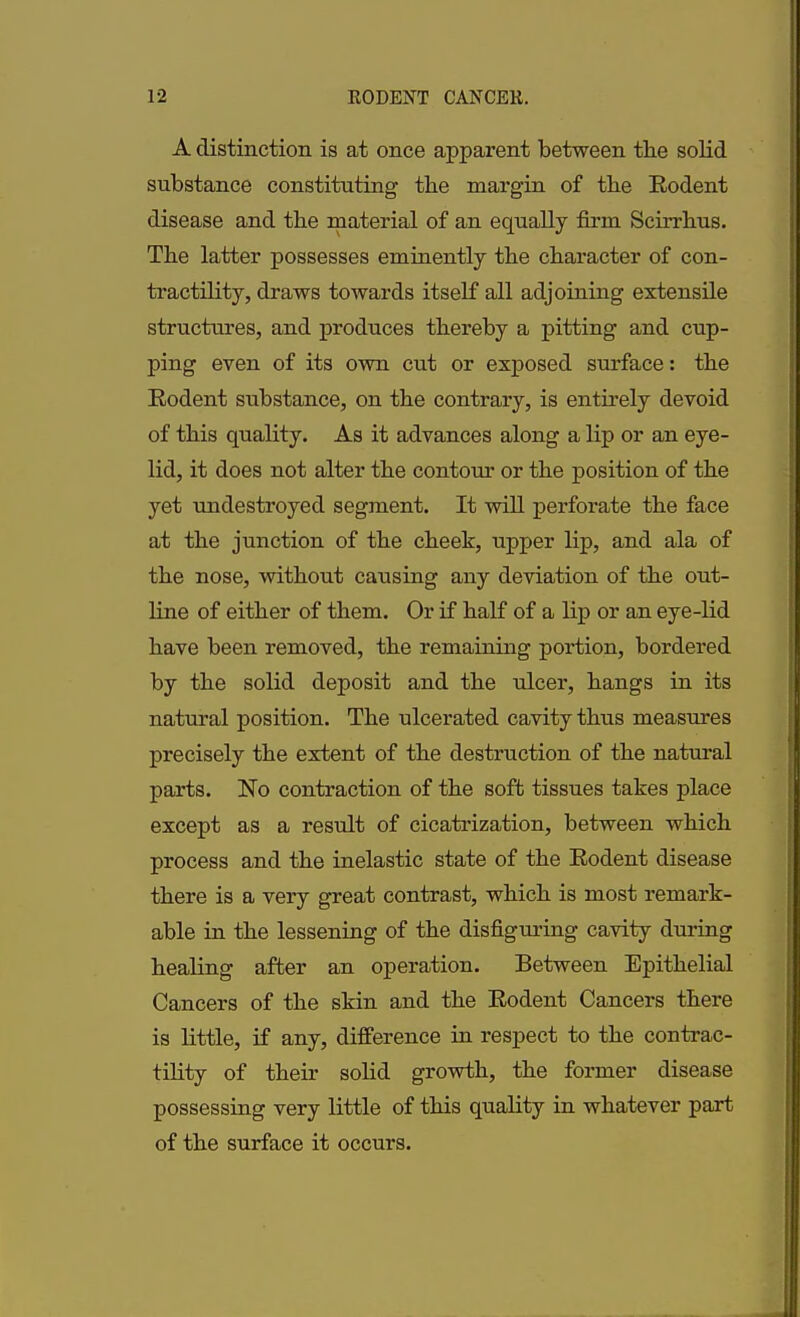 A distinction is at once apparent between the solid substance constituting tbe margin of tbe Rodent disease and the material of an equally firm Scirrhus. Tbe latter possesses eminently tbe character of con- tractility, draws towards itself all adjoining extensile structures, and produces thereby a pitting and cup- ping even of its own cut or exposed surface: the Rodent substance, on the contrary, is entirely devoid of this quality. As it advances along a lip or an eye- lid, it does not alter the contour or the position of the yet undestroyed segment. It will perforate the face at the junction of the cheek, upper lip, and ala of the nose, without causing any deviation of the out- line of either of them. Or if half of a lip or an eye-lid have been removed, the remaining portion, bordered by the solid deposit and the ulcer, hangs in its natural position. The ulcerated cavity thus measures precisely the extent of the destruction of the natural parts. No contraction of the soft tissues takes place except as a result of cicatrization, between which process and the inelastic state of the Rodent disease there is a very great contrast, which is most remark- able in the lessening of the disfiguring cavity during healing after an operation. Between Epithelial Cancers of the skin and the Rodent Cancers there is little, if any, difference in respect to the contrac- tility of their solid growth, the former disease possessing very little of this quality in whatever part of the surface it occurs.