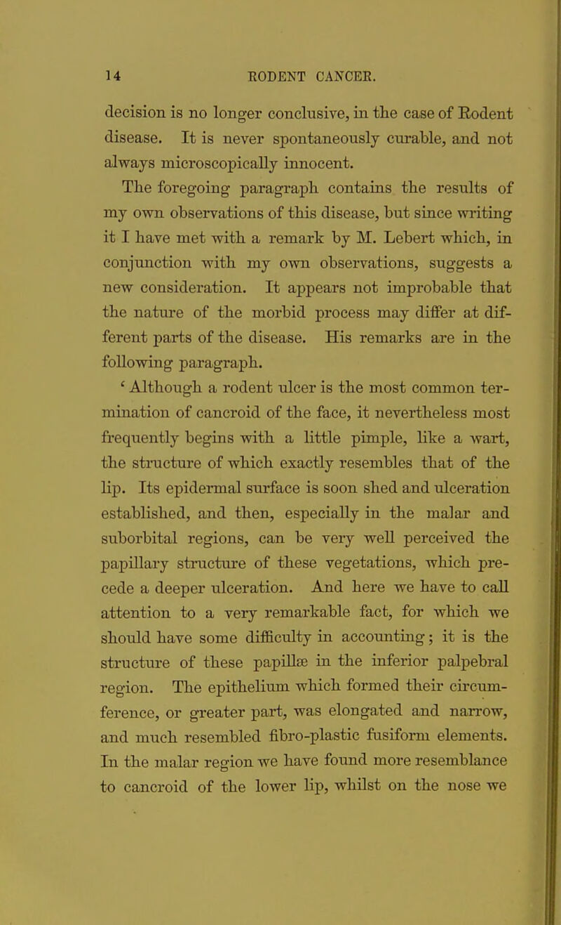 decision is no longer conclusive, in the case of Rodent disease. It is never spontaneously curable, and not always microscopically innocent. The foregoing paragraph contains the results of my own observations of this disease, hut since writing it I have met with a remark by M. Lebert which, in conjunction with my own observations, suggests a new consideration. It appears not improbable that the nature of the morbid process may differ at dif- ferent parts of the disease. His remarks are in the following paragraph. ‘ Although a rodent ulcer is the most common ter- mination of cancroid of the face, it nevertheless most frequently begins with a little pimple, like a wart, the structure of which exactly resembles that of the lip. Its epidermal surface is soon shed and ulceration established, and then, especially in the malar and suborbital regions, can he very well perceived the papillary structure of these vegetations, which pre- cede a deeper ulceration. And here we have to call attention to a very remarkable fact, for which we should have some difficulty in accounting; it is the structure of these papillae in the inferior palpebral region. The epithelium which formed their circum- ference, or greater part, was elongated and narrow, and much resembled fibro-plastic fusiform elements. In the malar region we have found more resemblance to cancroid of the lower lip, whilst on the nose we