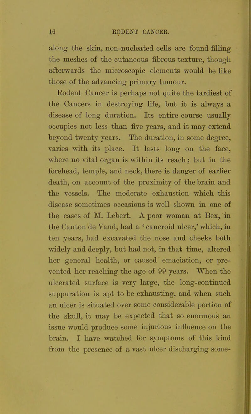 along tlie skin, non-nucleated cells are found filling the meshes of the cutaneous fibrous texture, though afterwards the microscopic elements would he like those of the advancing primary tumour. Rodent Cancer is perhaps not quite the tardiest of the Cancers in destroying life, but it is always a disease of long duration. Its entire course usually occupies not less than five years, and it may extend beyond twenty years. The duration, in some degree, varies with its place. It lasts long on the face, where no vital organ is within its reach; but in the forehead, temple, and neck, there is danger of earlier death, on account of the proximity of the brain and the vessels. The moderate exhaustion which this disease sometimes occasions is well shown in one of the cases of M. Lebert. A poor woman at Bex, in the Canton de Vaud, had a ‘ cancroid ulcer,’ which, in ten years, had excavated the nose and cheeks both widely and deeply, but had not, hi that time, altered her general health, or caused emaciation, or pre- vented her reaching the age of 99 years. When the ulcerated surface is very large, the long-continued suppuration is apt to be exhausting, and when such an ulcer is situated over some considerable portion of the skull, it may be expected that so enormous an issue would produce some injurious influence on the brain. I have watched for symptoms of this kind from the presence of a vast ulcer discharging some-