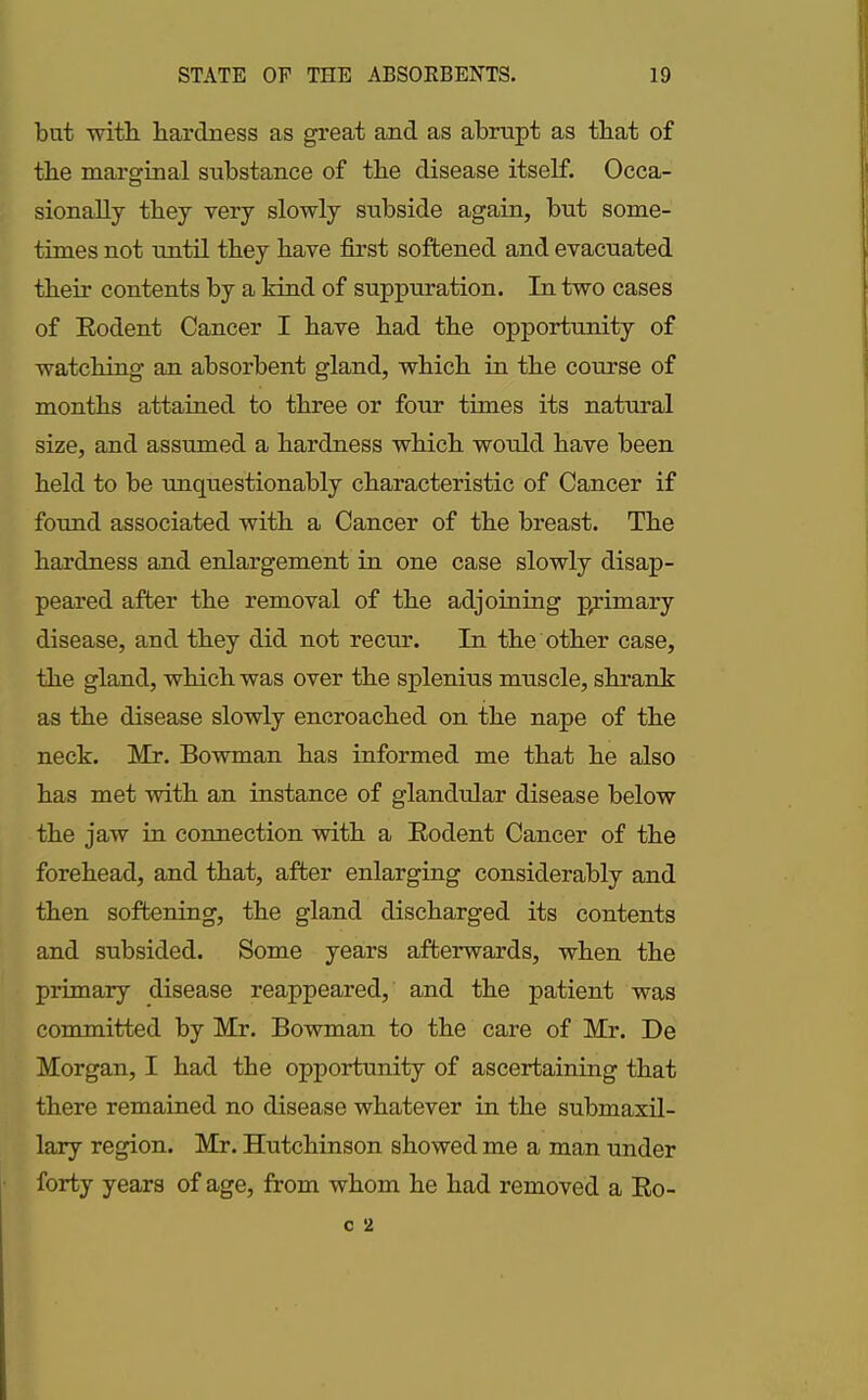 but with, hardness as great and as abrupt as that of the marginal substance of the disease itself. Occa- sionally they very slowly subside again, but some- times not until they have first softened, and evacuated them contents by a kind of suppuration. In two cases of Rodent Cancer I have had the opportunity of watching an absorbent gland, which in the course of months attained to three or four times its natural size, and assumed a hardness which would have been held to be unquestionably characteristic of Cancer if found associated with a Cancer of the breast. The hardness and enlargement in one case slowly disap- peared after the removal of the adjoining primary disease, and they did not recur. In the other case, the gland, which was over the splenius muscle, shrank as the disease slowly encroached on the nape of the neck. Mr. Bowman has informed me that he also has met with an instance of glandular disease below the jaw in connection with a Rodent Cancer of the forehead, and that, after enlarging considerably and then softening, the gland discharged its contents and subsided. Some years afterwards, when the primary disease reappeared, and the patient was committed by Mr. Bowman to the care of Mr. De Morgan, I had the opportunity of ascertaining that there remained no disease whatever in the submaxil- lary region. Mr. Hutchinson showed me a man under forty years of age, from whom he had removed a Ro-