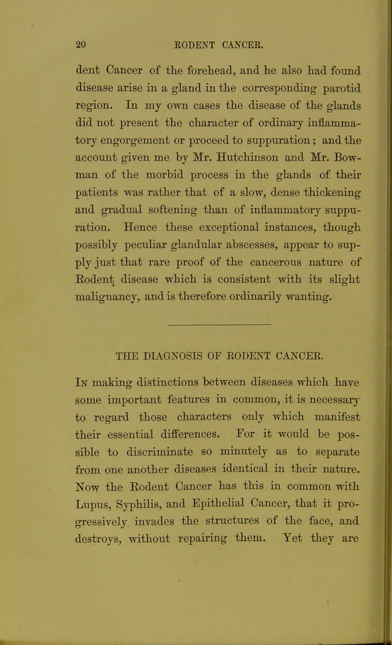 dent Cancer of the forehead, and he also had found disease arise in a gland in the corresponding parotid region. In my own cases the disease of the glands did not present the character of ordinary inflamma- tory engorgement or proceed to suppuration; and the account given me by Mr. Hutchinson and Mr. Bow- man of the morbid process in the glands of their patients was rather that of a slow, dense thickening and gradual softening than of inflammatory suppu- ration. Hence these exceptional instances, though possibly peculiar glandular abscesses, appear to sup- ply just that rare proof of the cancerous nature of Rodent disease which is consistent with its slight malignancy, and is therefore ordinarily wanting. THE DIAGNOSIS OF RODENT CANCER. In making distinctions between diseases which have some important features in common, it is necessary to regard those characters only which manifest their essential differences. For it would be pos- sible to discriminate so minutely as to separate from one another diseases identical in their nature. Now the Rodent Cancer has this in common with Lupus, Syphilis, and Epithelial Cancer, that it pro- gressively invades the structures of the face, and destroys, without repairing them. Yet they are