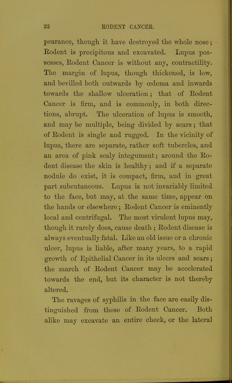 pearance, though it have destroyed the whole nose; Rodent is precipitous and excavated. Lupus pos- sesses, Rodent Cancer is without any, contractility. The margin of lupus, though thickened, is low, and bevilled both outwards by oedema and inwards towards the shallow ulceration; that of Rodent Cancer is firm, and is commonly, in both direc- tions, abrupt. The ulceration of lupus is smooth, and may be multiple, being divided by scars; that of Rodent is single and rugged. In the vicinity of lupus, there are separate, rather soft tubercles, and an area of pink scaly integument; around the Ro- dent disease the skin is healthy; and if a separate nodule do exist, it is compact, firm, and in great part subcutaneous. Lupus is not invariably limited to the face, but may, at the same time, appear on the hands or elsewhere; Rodent Cancer is eminently local and centrifugal. The most virulent lupus may, though it rarely does, cause death; Rodent disease is always eventually fatal. Like an old issue or a chronic ulcer, lupus is liable, after many years, to a rapid growth of Epithelial Cancer in its ulcers and scars; the march of Rodent Cancer may be accelerated towards the end, but its character is not thereby altered. The ravages of syphilis in the face are easily dis- tinguished from those of Rodent Cancer. Both alike may excavate an entire cheek, or the lateral