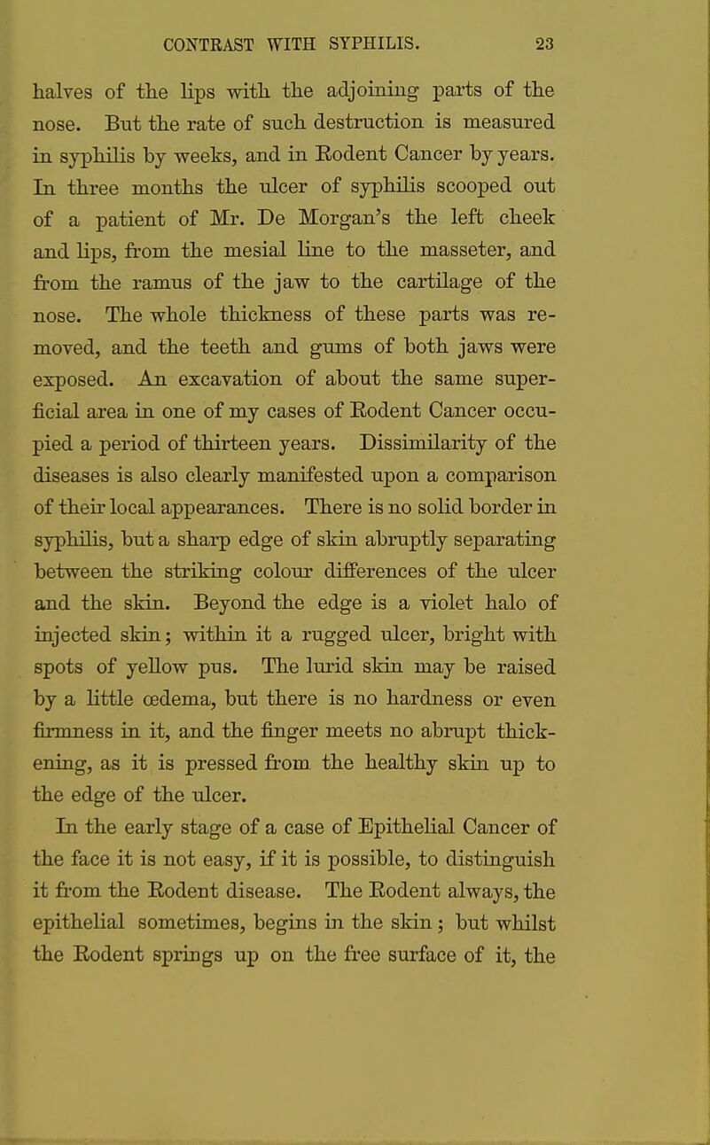 halves of the lips with the adjoining parts of the nose. But the rate of such destruction is measured in syphilis by weeks, and in Rodent Cancer by years. In three months the ulcer of syphilis scooped out of a patient of Mr. De Morgan’s the left cheek and lips, from the mesial line to the masseter, and from the ramus of the jaw to the cartilage of the nose. The whole thickness of these parts was re- moved, and the teeth and gums of both jaws were exposed. An excavation of about the same super- ficial area in one of my cases of Rodent Cancer occu- pied a period of thirteen years. Dissimilarity of the diseases is also clearly manifested upon a comparison of their local appearances. There is no solid border in syphilis, but a sharp edge of skin abruptly separating between the striking colour differences of the ulcer and the skin. Beyond the edge is a violet halo of injected skin; within it a rugged ulcer, bright with spots of yellow pus. The lurid skin may be raised by a little oedema, but there is no hardness or even firmness in it, and the finger meets no abrupt thick- ening, as it is pressed from the healthy skin up to the edge of the ulcer. In the early stage of a case of Epithelial Cancer of the face it is not easy, if it is possible, to distinguish it from the Rodent disease. The Rodent always, the epithelial sometimes, begins in the skin ; but whilst the Rodent springs up on the free surface of it, the