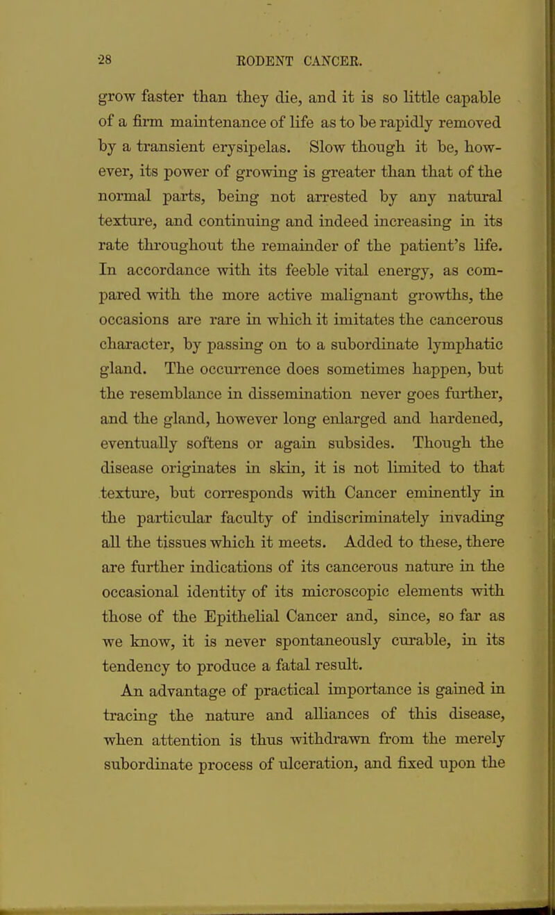 grow faster than they die, and it is so little capable of a firm maintenance of life as to he rapidly removed by a transient erysipelas. Slow though it he, how- ever, its power of growing is greater than that of the normal parts, being not arrested by any natural texture, and continuing and indeed increasing in its rate throughout the remainder of the patient’s life. In accordance with its feeble vital energy, as com- pared with the more active malignant growths, the occasions are rare hi which it imitates the cancerous character, by passing on to a subordinate lymphatic gland. The occurrence does sometimes happen, but the resemblance in dissemination never goes farther, and the gland, however long enlarged and hardened, eventually softens or again subsides. Though the disease originates hi skin, it is not limited to that texture, but corresponds with Cancer eminently in the particular faculty of indiscriminately invading all the tissues which it meets. Added to these, there are further indications of its cancerous nature in the occasional identity of its microscopic elements with those of the Epithelial Cancer and, since, so far as we know, it is never spontaneously curable, hi its tendency to produce a fatal result. An advantage of practical importance is gained in tracing the nature and alliances of this disease, when attention is thus withdrawn from the merely subordinate process of ulceration, and fixed upon the