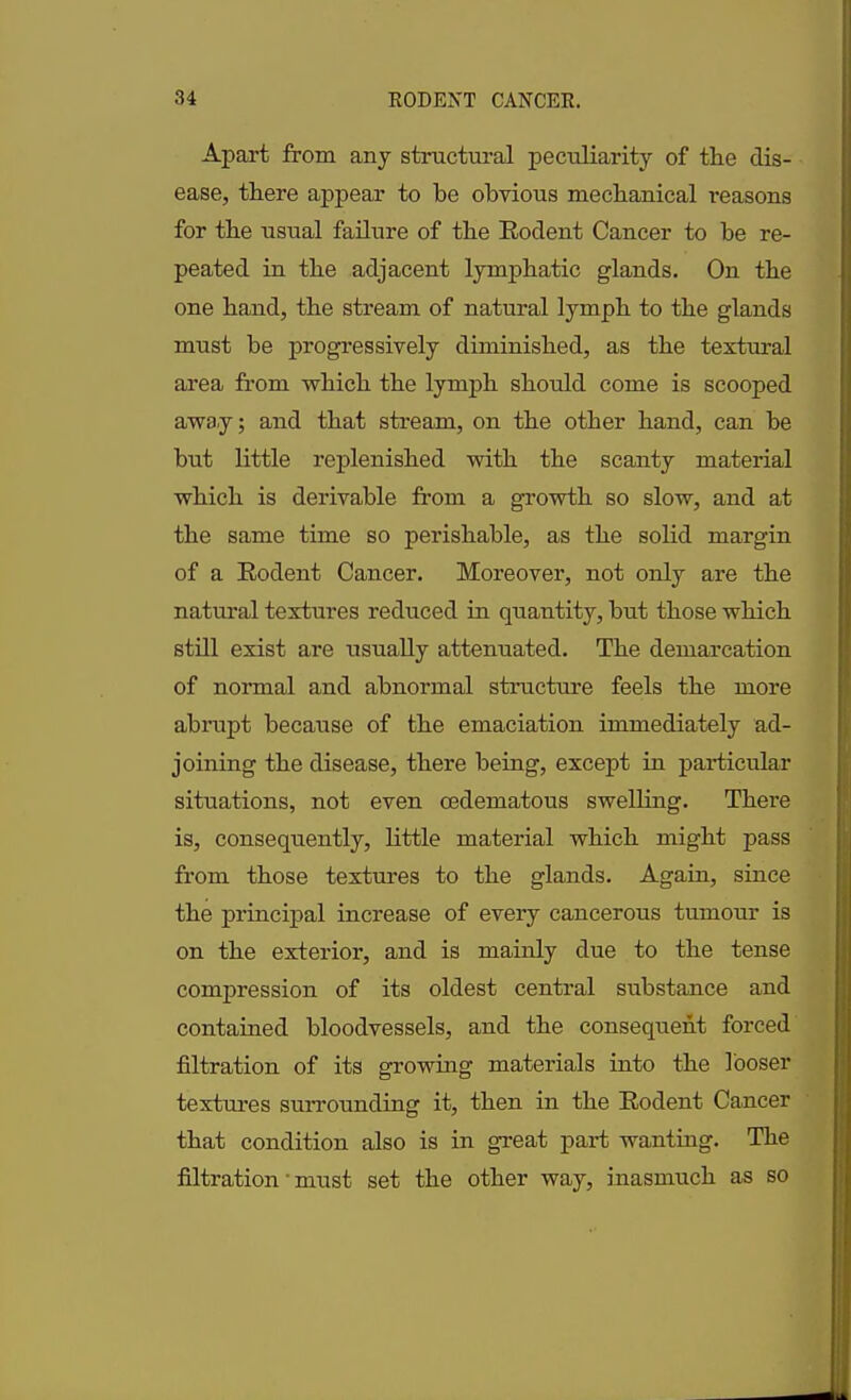 Apart from any structural peculiarity of the dis- ease, there appear to be obvious mechanical reasons for the usual failure of the Rodent Cancer to be re- peated in the adjacent lymphatic glands. On the one hand, the stream of natural lymph to the glands must be progressively diminished, as the textural area from which the lymph should come is scooped away; and that stream, on the other hand, can be hut little replenished with the scanty material which is derivable from a growth so slow, and at the same time so perishable, as the solid margin of a Rodent Cancer. Moreover, not only are the natural textures reduced in quantity, hut those which still exist are usually attenuated. The demarcation of normal and abnormal structure feels the more abrupt because of the emaciation immediately ad- joining the disease, there being, except in particular situations, not even oedematous swelling. There is, consequently, little material which might pass from those textures to the glands. Again, since the principal increase of every cancerous tumour is on the exterior, and is mainly due to the tense compression of its oldest central substance and contained bloodvessels, and the consequent forced filtration of its growing materials into the looser textures surrounding it, then in the Rodent Cancer that condition also is in great part wanting. The filtration' must set the other way, inasmuch as so