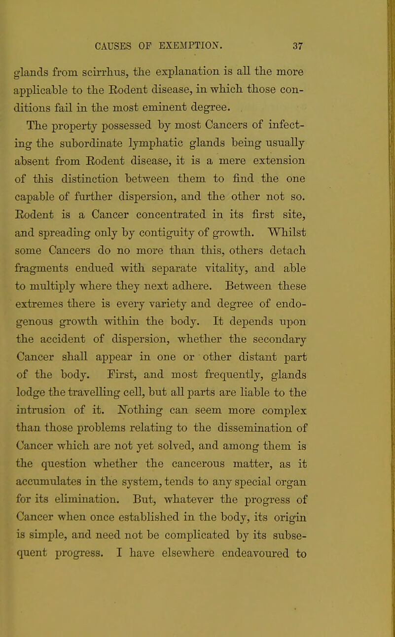 glands from scirrlms, the explanation is all the more applicable to the Eodent disease, in which those con- ditions fail in the most eminent degree. The property possessed by most Cancers of infect- ing the subordinate lymphatic glands being usually absent from Eodent disease, it is a mere extension of this distinction between them to find the one capable of further dispersion, and the other not so. Eodent is a Cancer concentrated in its first site, and spreading only by contiguity of growth. Whilst some Cancers do no more than this, others detach fragments endued with separate vitality, and able to multiply where they next adhere. Between these extremes there is every variety and degree of endo- genous growth within the body. It depends upon the accident of dispersion, whether the secondary Cancer shall appear in one or other distant part of the body. First, and most frequently, glands lodge the travelling cell, but all parts are liable to the intrusion of it. Nothing can seem more complex than those problems relating to the dissemination of Cancer which are not yet solved, and among them is the question whether the cancerous matter, as it accumulates in the system, tends to any special organ for its elimination. But, whatever the progress of Cancer when once established in the body, its origin is simple, and need not be complicated by its subse- quent progress. I have elsewhere endeavoured to