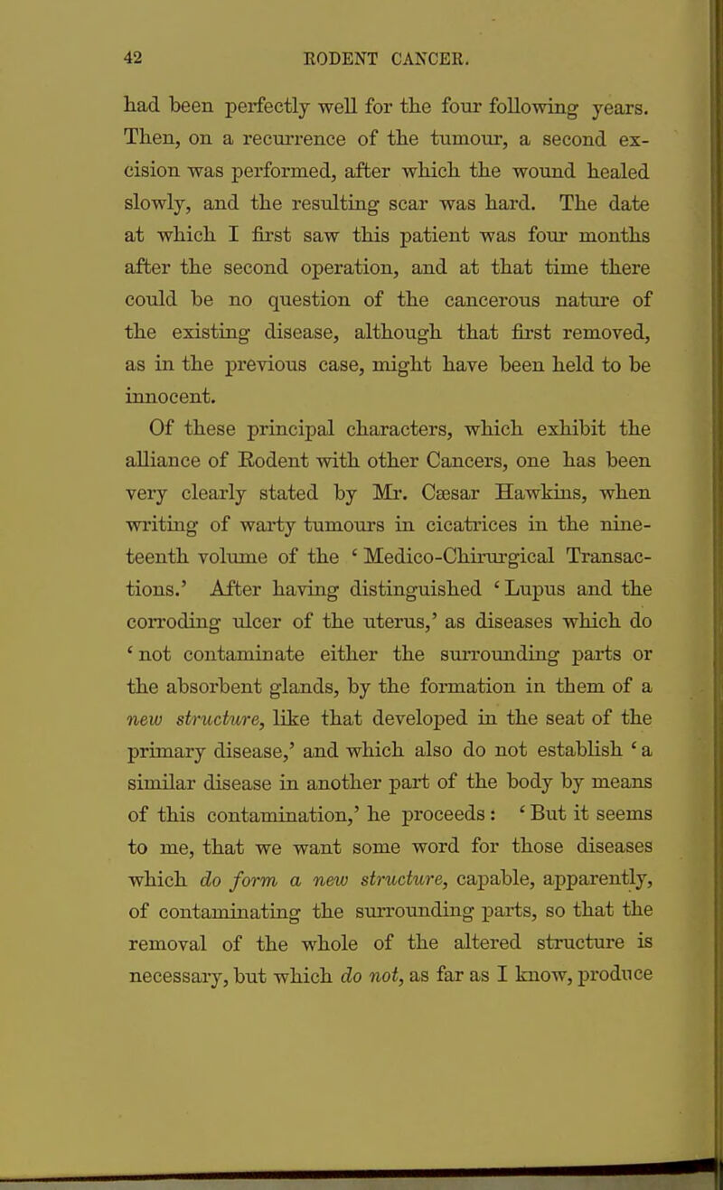 had been perfectly well for the four following years. Then, on a recurrence of the tumour, a second ex- cision was performed, after which the wound healed slowly, and the resulting scar was hard. The date at which I first saw this patient was four months after the second operation, and at that time there could he no question of the cancerous nature of the existing disease, although that first removed, as in the previous case, might have been held to he innocent. Of these principal characters, which exhibit the alliance of Rodent with other Cancers, one has been very clearly stated by Mr. Csesar Hawkins, when writing of warty tumours in cicatrices in the nine- teenth volume of the c Medico-Cliirurgical Transac- tions.’ After having distinguished ‘Lupus and the corroding ulcer of the uterus,’ as diseases which do ‘ not contaminate either the surrounding parts or the absorbent glands, by the formation in them of a new structure, like that developed in the seat of the primary disease,’ and which also do not establish ‘ a similar disease in another part of the body by means of this contamination,’ he proceeds : ‘ But it seems to me, that we want some word for those diseases which do form a new structure, capable, apparently, of contaminating the surrounding parts, so that the removal of the whole of the altered structure is necessary, but which do not, as far as I know, produce