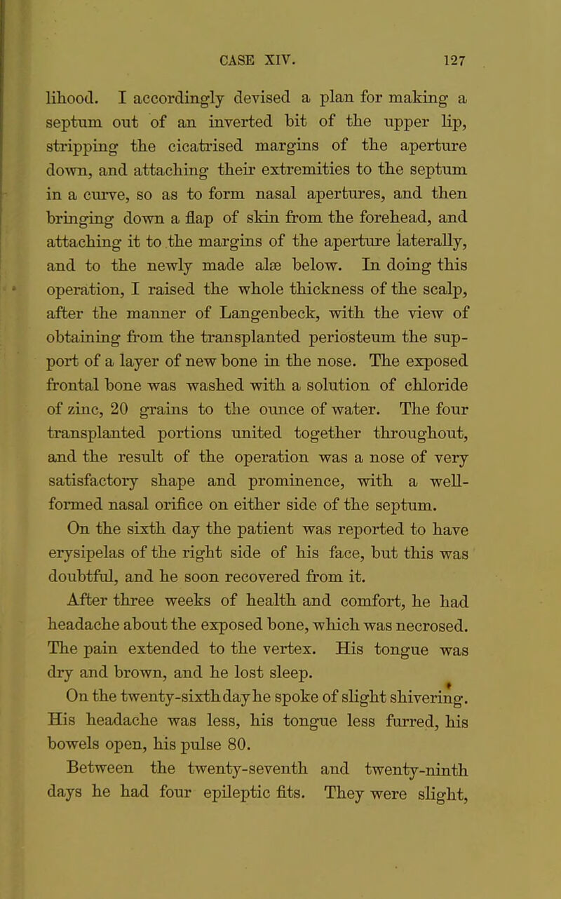 liliood. I accordingly devised a plan for making a septnm ont of an inverted bit of the upper lip, stripping the cicatrised margins of the aperture down, and attaching their extremities to the septum in a curve, so as to form nasal apertures, and then bringing down a flap of skin from the forehead, and attaching it to the margins of the aperture laterally, and to the newly made alee below. In doing this operation, I raised the whole thickness of the scalp, after the manner of Langenbeck, with the view of obtaining from the transplanted periosteum the sup- port of a layer of new bone in the nose. The exposed frontal bone was washed with a solution of chloride of zinc, 20 grains to the ounce of water. The four transplanted portions united together throughout, and the result of the operation was a nose of very satisfactory shape and prominence, with a well- formed nasal orifice on either side of the septum. On the sixth day the patient was reported to have erysipelas of the right side of his face, but this was doubtful, and he soon recovered from it. After three weeks of health and comfort, he had headache about the exposed bone, which was necrosed. The pain extended to the vertex. His tongue was dry and brown, and he lost sleep. On the twenty-sixth day he spoke of slight shivering. His headache was less, his tongue less furred, his bowels open, his pulse 80. Between the twenty-seventh and twenty-ninth days he had four epileptic fits. They were slight,