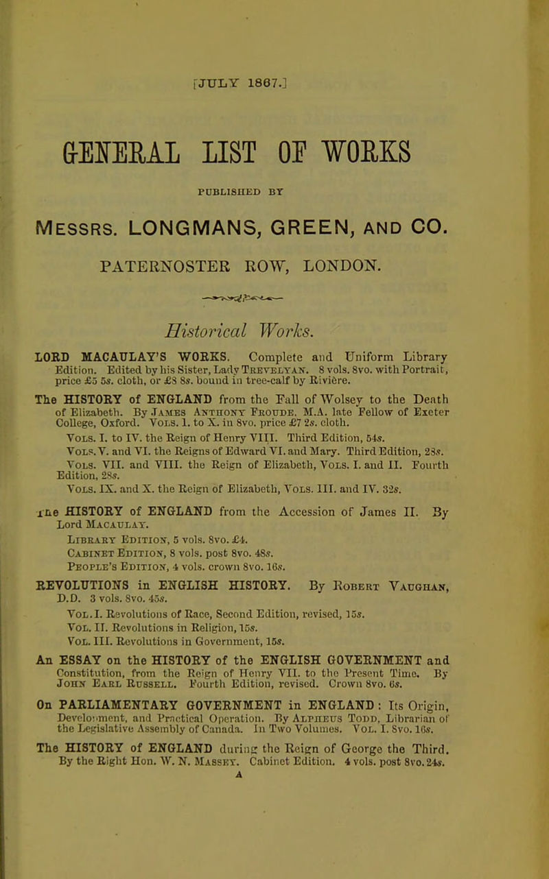 [JULY 1867.] &EUEEAI LIST OE WORKS PUBLISHED BT Messrs. LONGMANS, GREEN, and CO. PATERNOSTER ROW, LONDON. Historical Works. LOUD MACAULAY’S WORKS. Complete and Uniform Library Edition. Edited by bis Sister, Lady Trevelyan. 8 vols. 8vo. with Portrait, price £5 5s. cloth, or £8 8s. bound in tree-calf by Rivibre. The HISTORY of ENGLAND from the Fall of Wolsey to the Death of Elizabeth. By .Tames Anthony Eroude. M.A. late Fellow of Exeter College, Oxford. Vols. 1. to X. in 8vo. price £7 2s. cloth. Yols. I. to IV. the Reign of Henry VIII. Third Edition, 54s. Vols. V. and VI. the Reigns of Edward VI. and Mary. Third Edition, 23s. Vols. VII. and VIII. the Reign of Elizabeth, Vols. I. and II. Fourth Edition, 2.3s. Vols. IX. and X. the Reign of Elizabeth, Vols. III. and IV. 32s. ine HISTORY of ENGLAND from the Accession of James II. By Lord Macaulay. Library Edition, 5 vols. 8vo. £4. Cabinet Edition, 8 vols. post 8vo. 48s. People’s Edition, 4 vols. crown 8vo. 16s. REVOLUTIONS in ENGLISH HISTORY. By Robert Vaughan, D.D. 3 vols. 8vo. 45s. Vol.I. Revolutions of Race, Second Edition, revised, 15s. Vol. II. Revolutions in Religion, T5s. Vol. III. Revolutions in Government, 15s. An ESSAY on the HISTORY of the ENGLISH GOVERNMENT and Constitution, from the Reign of Henry VII. to the Present Time. By John Earl Russell. Fourth Edition, revised. Crown 8vo. 6s. On PARLIAMENTARY GOVERNMENT in ENGLAND : Its Origin, Development, and Practical Operation. By Alpheus Todd, Librarian of the Legislative Assembly of Canada. In Two Volumes. Vol. I. Svo. His. The HISTORY of ENGLAND during the Reign of George the Third. By the Right Hon. W. N. Massey. Cabinet Edition. 4 vols. post 8vo. 24s. A