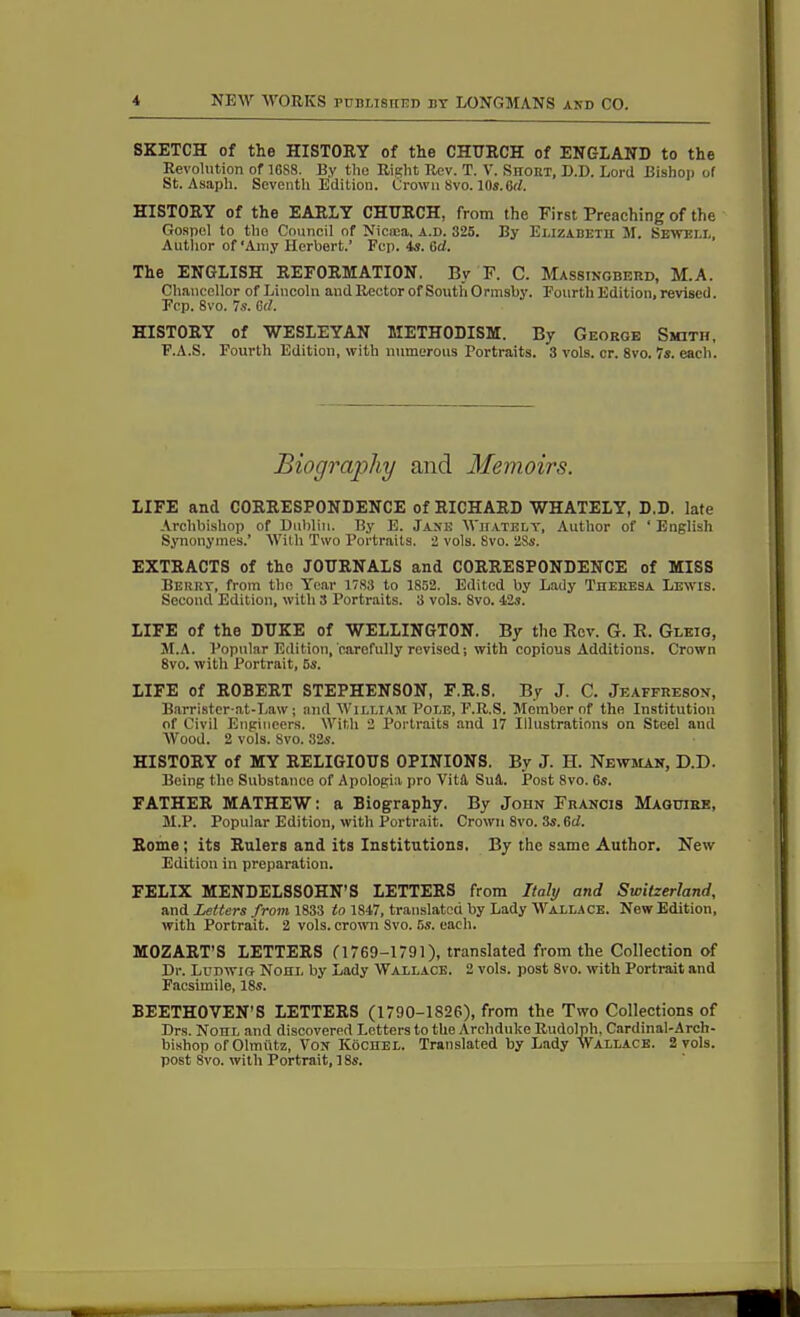 SKETCH of the HISTORY of the CHURCH of ENGLAND to the Revolution of 1688. By the Right Rev. T. V. Short, D.D. Lord Bishop of St. Asaph. Seventh Edition. Crown 8vo. 10s.6d. HISTORY of the EARLY CHURCH, from the First Preaching of the Gospel to the Council of Nicaea. a.d. 325. By Elizabeth M. Sewell, Author of 'Amy Herbert.’ Fop. 4s. 6cl. The ENGLISH REFORMATION, Bv F. C. Massingberd, M.A. Chancellor of Lincoln and Rector of South Ormshy. Fourth Edition, revised. Fcp. 8vo. 7s. 6(1. HISTORY of WESLEYAN METHODISM. By George Smith, F.A.S. Fourth Edition, with numerous Portraits. 3 vols. cr. 8vo. 7s. each. Biography and Memoirs. LIFE anti CORRESPONDENCE of RICHARD WHATELY, D.D. late Archbishop of Dublin. By E. Jane Wiiately, Author of * English Synonymes.’ With Two Portraits. 2 vols. 8vo. 28s. EXTRACTS of the JOURNALS and CORRESPONDENCE of MISS Berry, from the Year 17.83 to 1852. Edited by Lady Theresa Lewis. Second Edition, with 3 Portraits. 3 vols. 8vo. 42s. LIFE of the DUKE of WELLINGTON. By the Rev. G. R. Gleio, M.A. Popular Edition, carefully revised; with copious Additions. Crown 8vo. with Portrait, 5s. LIFE of ROBERT STEPHENSON, F.R.S. By J. C. Jeaffreson, Barristcr-at-Law; and William Pole, F.R.S. Member of the Institution of Civil Engineers. With 2 Portraits and 17 Illustrations on Steel and Wood. 2 vols. Svo. 32s. HISTORY of MY RELIGIOUS OPINIONS. By J. H. Newman, D.D. Being the Substance of Apologia pro Vitft Sul. Post Svo. 6s. FATHER MATHEW: a Biography. By John Francis Maguire, M.P. Popular Edition, with Portrait. Crown 8vo. 3s. 6d. Rome ; its Rulers and its Institutions. By the same Author. New Edition in preparation. FELIX MENDELSSOHN’S LETTERS from Italy and Switzerland, and Letters from 1833 to 1847, translated by Lady Wallace. New Edition, with Portrait. 2 vols. crown Svo. 5s. each. MOZART'S LETTERS C1769—1791), translated from the Collection of Dr. Ludwig Nohl by Lady Wallace. 2 vols. post 8vo. with Portrait and Facsimile, 18s. BEETHOVEN’S LETTERS (1790-1826), from the Two Collections of Drs. Nohl and discovered Letters to the Archduke Rudolph, Cardinal-Arch- bishop of Olmfltz, Vox Kochel. Translated by Lady Wallace. 2 vols. post Svo. with Portrait, 18s.