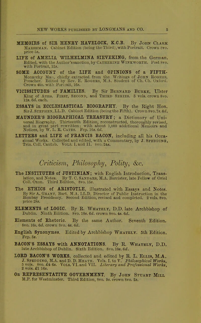 MEMOIRS of SIR HENRY HAVELOCK, K.C.B. By John Clark Maksiiman. Cabinet Edition (being the Third), with Portrait. Crown Svo. price 5s. LIFE of AMELIA WILHELMINA SIEVEKING, from the German. Edited, with the Author’s sanction, by Catherine Winkworth. Post 8vo. with Portrait, 12s. SOME ACCOUNT of the LIFE and OPINIONS of a FIFTH- Monarchy Man, chiefly extracted from the Writings of John Rogers, Preacher. Edited by Rev. E. Rogers, M.A. Student of Ch. Ch. Oxford. Crown 4to. with Portrait, 16s. VICISSITUDES of FAMILIES. By Sir Bernard Burke, Ulster King of Arms. First, Second, and Third Series. 3 vols. crown 8vo. 12s. 6d. each. ESSAYS in ECCLESIASTICAL BIOGRAPHY. By the Right Hon. Sir J. Stephen, LL.D. Cabinet Edition (bcingthe Fifth). Crown 8vo.7s. 6d. MAUNDER’S BIOGRAPHICAL TREASURY; a Dictionary of Uni- versal Biography. Thirteenth Edition, reconstructed, thoroughly revised, and iu great part rewritten: with about 1,000 additional Memoirs and Notices, by W. L. R. Cates. Fcp. 10s. fid. LETTERS and LIFE of FRANCIS BACON, including all his Occa- sional Works. Collected and edited, with a Commentary, by J. Sfedding, Trim Coll. Cantab. Vols. I. and II. 8vo. 24s. Criticism, Philosophy, Polity, &c. The INSTITUTES of JUSTINIAN; with English Introduction, Trans- lation, and Notes. By T. C. Sandars, M.A. Barrister, late Fellow of Oriel Coll. Oxon. Third Edition. 8vo. 15s. The ETHICS of ARISTOTLE, illustrated with Essays and Notes. By Sir A. Grant, Bart. M.A. LL.D. Director of Public Instruction in the Bombay Presidency. Second Edition, revised and completed. 2 vols. 8vo. price 28s. ELEMENTS of LOGIC. By R. Whatelt, D.D. late Archbishop of Dublin. Ninth Edition. 8vo. 10s. fid. crown 8vo. 4s. fid. Elements of Rhetoric. By the same Author. Seventh Edition. 8vo. 10s. 6d. crown 8vo. 4s. 6d. English Synonymes. Edited by Archbishop Whatelt. 5th Edition. Fcp. 3s. BACON’S ESSAYS with ANNOTATIONS. By R. Whatelt, D.D. late Archbishop of Dublin. Sixth Edition. 8vo. 10s. 6d. LORD BACON’S WORKS, collected and edited by R. L. Ellis, M.A. J. Spedding, M.A. and D. D. Heath. Vols. I. to V. Philosophical Works, 5 vols. 8vo. £4 6s. Vols. VI. and VII. Literary and Professional Works, 2 vols. £1 16s. On REPRESENTATIVE GOVERNMENT. By John Stuart Mill M.P. for Westminster. Third Edition, 8vo. 9s. crown Svo. 2s.