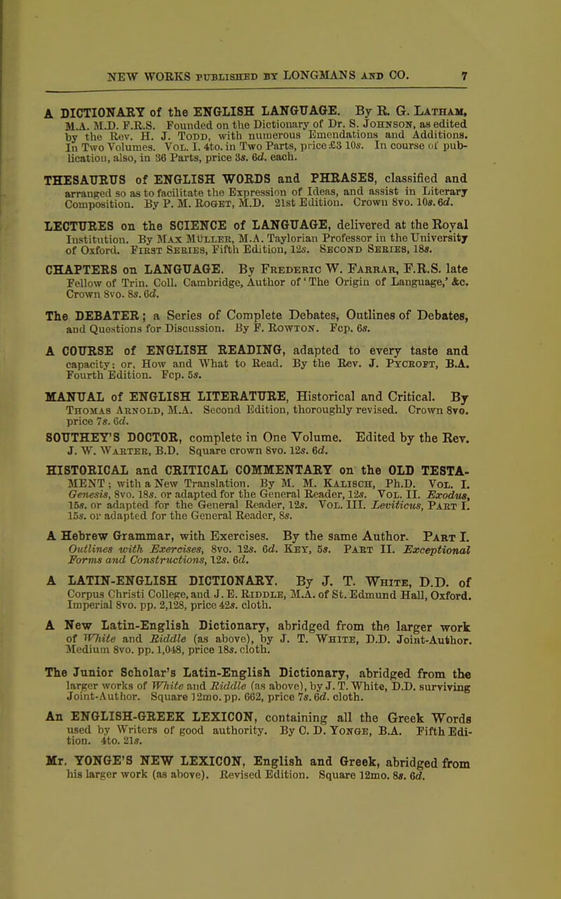 A DICTIONARY of the ENGLISH LANGUAGE. By R. G. Latham, M.A. M.D. F.R.S. Founded on the Dictionary of Dr. S. Johnson, as edited by the Rev. H. J. Todd, with numerous Emendations and Additions. In Two Volumes. Vol. I. 4to. in Two Parts, price £3 10s. In course ol' pub- lication, also, in 36 Parts, price 3s. 6d. each. THESAURUS of ENGLISH WORDS and PHRASES, classified and arranged so as to facilitate the Expression of Ideas, and assist in Literary Composition. By P. M. Roget, M.D. 21st Edition. Crown 8vo. 10s. 6d. LECTURES on the SCIENCE of LANGUAGE, delivered at the Royal Institution. By Max Muller, M.A. Taylorian Professor in the University of Oxford. Fibst Sebies, Fifth Edition, 12s. Second Sebies, 18s. CHAPTERS on LANGUAGE. By Frederic W. Farrar, F.R.S. late Pellow of Trin. Coll. Cambridge, Author of ‘ The Origin of Language,’ &c. Crown 8vo. 8s. 6d. The DEBATER; a Series of Complete Debates, Outlines of Debates, and Questions for Discussion. By F. Rowton. Fcp. 6s. A COURSE of ENGLISH READING, adapted to every taste and capacity: or. How and What to Read. By the Rev. J. Pycropt, B.A. Fourth Edition. Fcp. 5s. MANUAL of ENGLISH LITERATURE, Historical and Critical. By Thomas Arnold, M.A. Second Edition, thoroughly revised. Crown 8vo. price 7s. 6d. SOUTHEY’S DOCTOR, complete in One Volume. Edited by the Rev. J. W. Wastes, B.D. Square crown 8vo. 12s. 6<2. HISTORICAL and CRITICAL COMMENTARY on the OLD TESTA- MENT ; with a New Translation. By M. M. Kalisch, Ph.D. Vol. I. Genesis, 8vo. 18s. or adapted for the General Reader, 12s. Vol. II. Exodus, 15s. or adapted for the General Reader, 12s. Vol. III. Leviticus, Part I. 15s. or adapted for the General Reader, 8s. A Hebrew Grammar, with Exercises. By the same Author. Part I. Outlines with Exercises, 8vo. 12s. Crf. Key, 5s. Part II. Exceptional Forms and Constructions, 12s. 6d. A LATIN-ENGLISH DICTIONARY. By J. T. White, D.D. of Corpus Christ! College, and J. E. Riddle, M.A. of St. Edmund Hall, Oxford. Imperial 8vo. pp. 2,128, price 42s. cloth. A New Latin-English Dictionary, abridged from the larger work of TVhite and Fiddle (as above), by J. T. White, D.D. Joint-Author. Medium 8vo. pp. 1,048, price 18s. cloth. The Junior Scholar’s Latin-English Dictionary, abridged from the larger works of White and Riddle (as above), by J. T. White, D.D. surviving Joint-Author. Square 12mo. pp. 662, price 7s. 6d. cloth. An ENGLISH-GREEK LEXICON, containing all the Greek Words used by Writers of good authority. By C. D. Yonge, B.A. Fifth Edi- tion. 4to. 21s. Mr. YONGE’S NEW LEXICON, English and Greek, abridged from his larger work (as above). Revised Edition. Square 12mo. 8s. 6d.