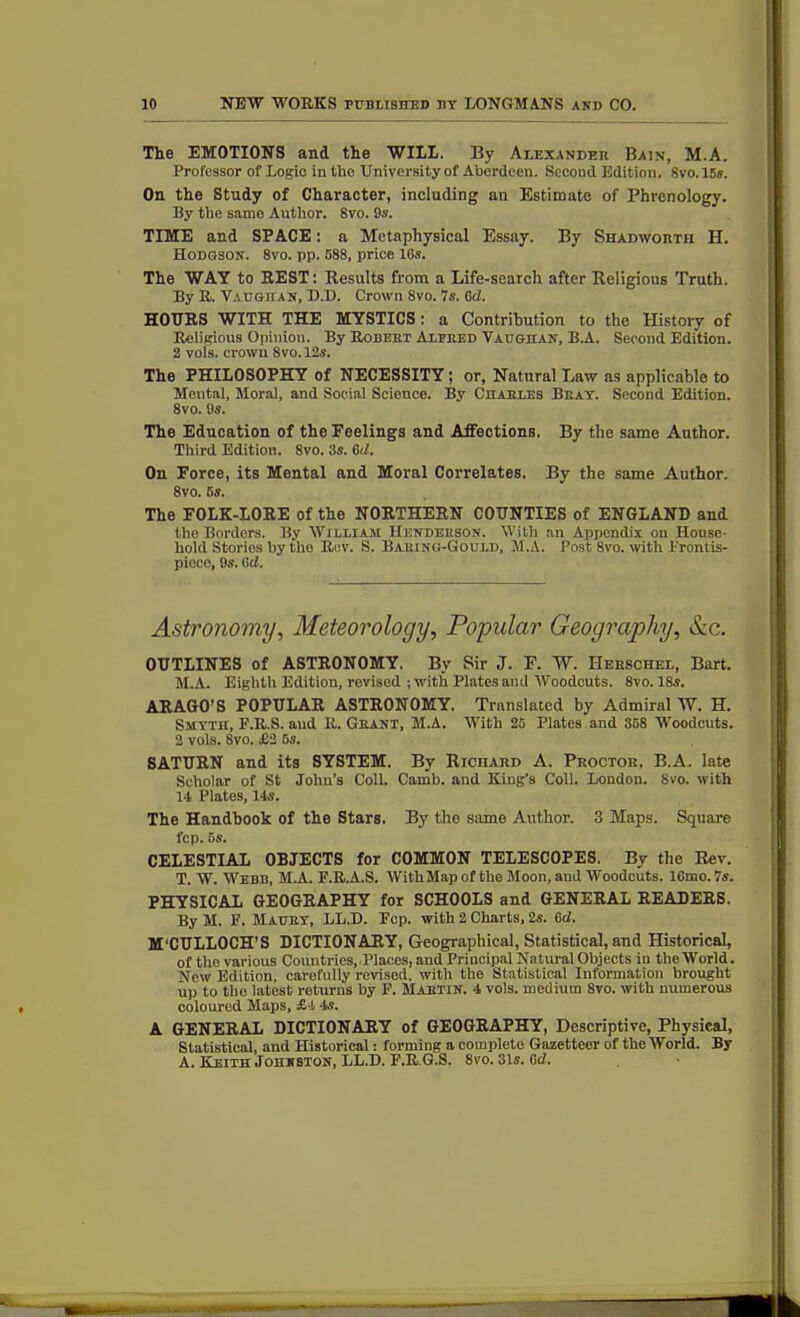 Tie EMOTIONS and the WILL. By Alexander Bain, M.A. Professor of Logic in the University of Aberdeen. Second Edition. Svo. 15s. On the Study of Character, including an Estimate of Phrenology. By the same Author. 8vo. 9s. TIME and SPACE: a Metaphysical Essay. By Shabworth H. Hodgson. 8vo. pp. 588, price 16s. The WAY to REST: Results from a Life-search after Religious Truth. By R. Vaughan, D.D. Crown 8vo. 7s. 6d. HOURS WITH THE MYSTICS: a Contribution to the History of Religious Opinion. By Robert Alfred Vaughan, B.A. Second Edition. 2 vols. crown 8vo.l2s. The PHILOSOPHY of NECESSITY ; or, Natural Law as applicable to Mental, Moral, and Social Science. By Charles Bray. Second Edition. 8vo. 9s. The Education of the Feelings and Affections. By the same Author. Third Edition. 8vo. 3s. 6d. On Force, its Mental and Moral Correlates. By the same Author. 8vo. 5s. The FOLK-LORE of the NORTHERN COUNTIES of ENGLAND and the Borders. By William Henderson. With an Appendix on House- hold Stories by the Rev. S. BarinG-Gould, M.A. Post 8vo. with Prontis- piece, 9s. (id. Astronomy, Meteorology, Popular Geography, &c. OUTLINES of ASTRONOMY, By Sir J. F. W. Herschel, Bart. M.A. Eighth Edition, revised ; with Plates and Woodcuts. 8vo. 18s. ARAGO’S POPULAR ASTRONOMY. Translated by Admiral W. H. Smyth, F.R.S. and R. Grant, M.A. With 25 Plates and 358 Woodcuts. 2 vols. 8vo. £2 5s. SATURN and its SYSTEM. By Richard A. Proctor, B.A. late Scholar of St John’s Coll. Camb. and King’s Coll. London. Svo. with 14 Plates, 14s. The Handbook of the Stars. By the same Author. 3 Maps. Square fcp. 5s. CELESTIAL OBJECTS for COMMON TELESCOPES. By the Rev. T. W. Webb, M.A. P.R.A.S. WithMapof the Moon, and Woodcuts. 16mo.7s. PHYSICAL GEOGRAPHY for SCHOOLS and GENERAL READERS. By M. F. Maury, LL.D. Fop. with 2 Charts, 2s. (id. M'CULLOCH’S DICTIONARY, Geographical, Statistical, and Historical, of the various Countries, Places, and Principal Natural Objects iu the World. New Edition, carefully revised, with the Statistical Information brought up to the latest returns by F. Martin. 4 vols. medium 8vo. with numerous coloured Maps, £■! 4s. A GENERAL DICTIONARY of GEOGRAPHY, Descriptive, Physical, Statistical, and Historical: forming a complete Gazetteer of the World. By A. Keith Johnston, LL.D. F.R G.S. 8vo. 31s. Gcb